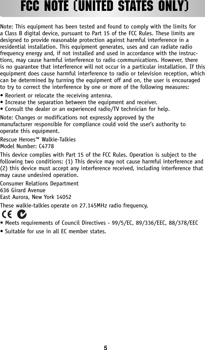 FCC NOTE (UNITED STATES ONLY)Note: This equipment has been tested and found to comply with the limits for a Class B digital device, pursuant to Part 15 of the FCC Rules. These limits aredesigned to provide reasonable protection against harmful interference in a residential installation. This equipment generates, uses and can radiate radio frequency energy and, if not installed and used in accordance with the instruc-tions, may cause harmful interference to radio communications. However, there is no guarantee that interference will not occur in a particular installation. If thisequipment does cause harmful interference to radio or television reception, whichcan be determined by turning the equipment off and on, the user is encouraged to try to correct the interference by one or more of the following measures:• Reorient or relocate the receiving antenna.• Increase the separation between the equipment and receiver.• Consult the dealer or an experienced radio/TV technician for help.Note: Changes or modifications not expressly approved by the manufacturer responsible for compliance could void the user’s authority to operate this equipment.Rescue Heroes™ Walkie-TalkiesModel Number: C4778This device complies with Part 15 of the FCC Rules. Operation is subject to the following two conditions: (1) This device may not cause harmful interference and(2) this device must accept any interference received, including interference thatmay cause undesired operation.Consumer Relations Department636 Girard AvenueEast Aurora, New York 14052These walkie-talkies operate on 27.145MHz radio frequency. • Meets requirements of Council Directives - 99/5/EC, 89/336/EEC, 88/378/EEC• Suitable for use in all EC member states.5