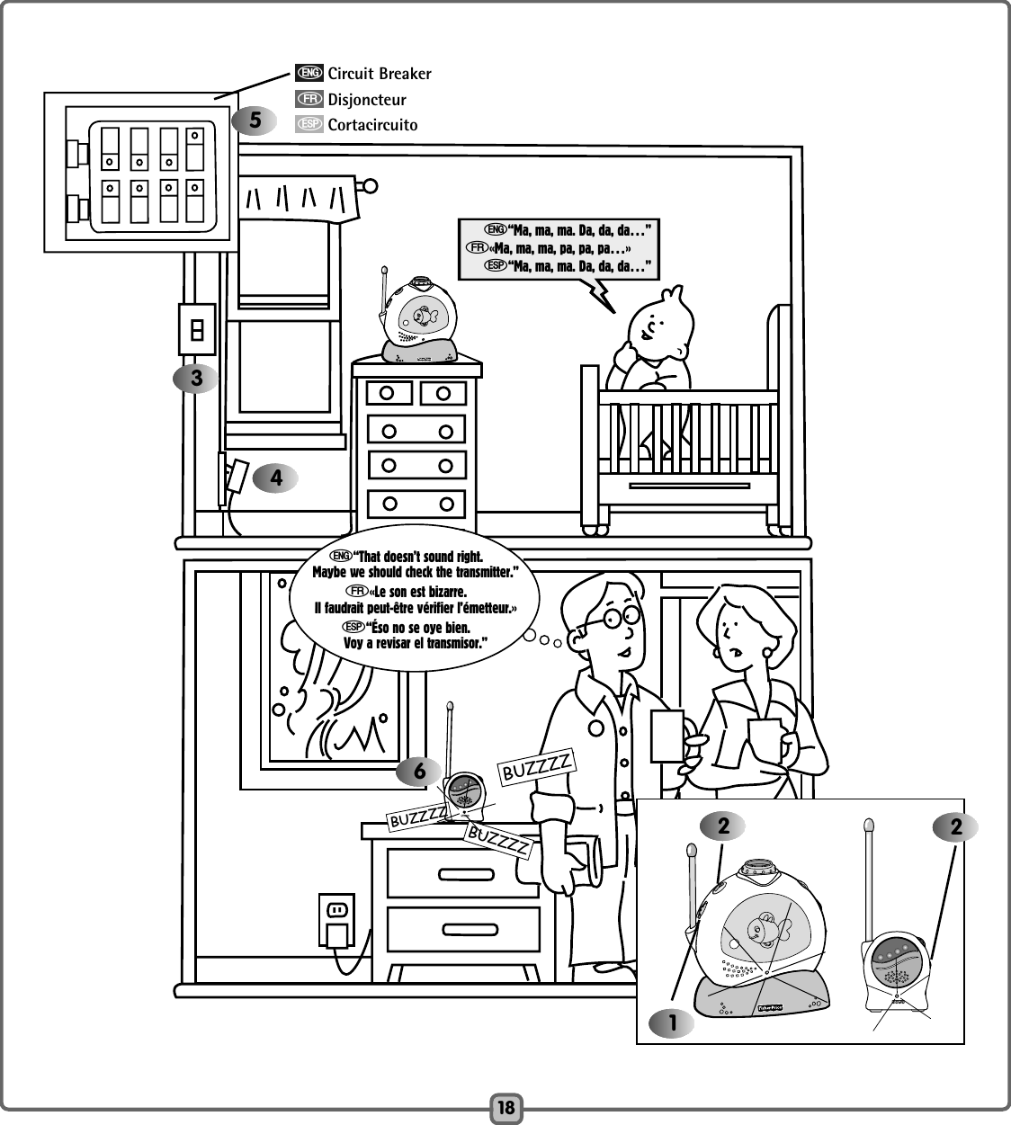 BUZZZZBUZZZZBUZZZZ18e“Ma, ma, ma. Da, da, da…”f«Ma, ma, ma, pa, pa, pa…»S“Ma, ma, ma. Da, da, da…”5346122e“That doesn’t sound right.Maybe we should check the transmitter.”f«Le son est bizarre.Il faudrait peut-être vérifier l’émetteur.»S“Éso no se oye bien.Voy a revisar el transmisor.”eCircuit BreakerfDisjoncteurSCortacircuito