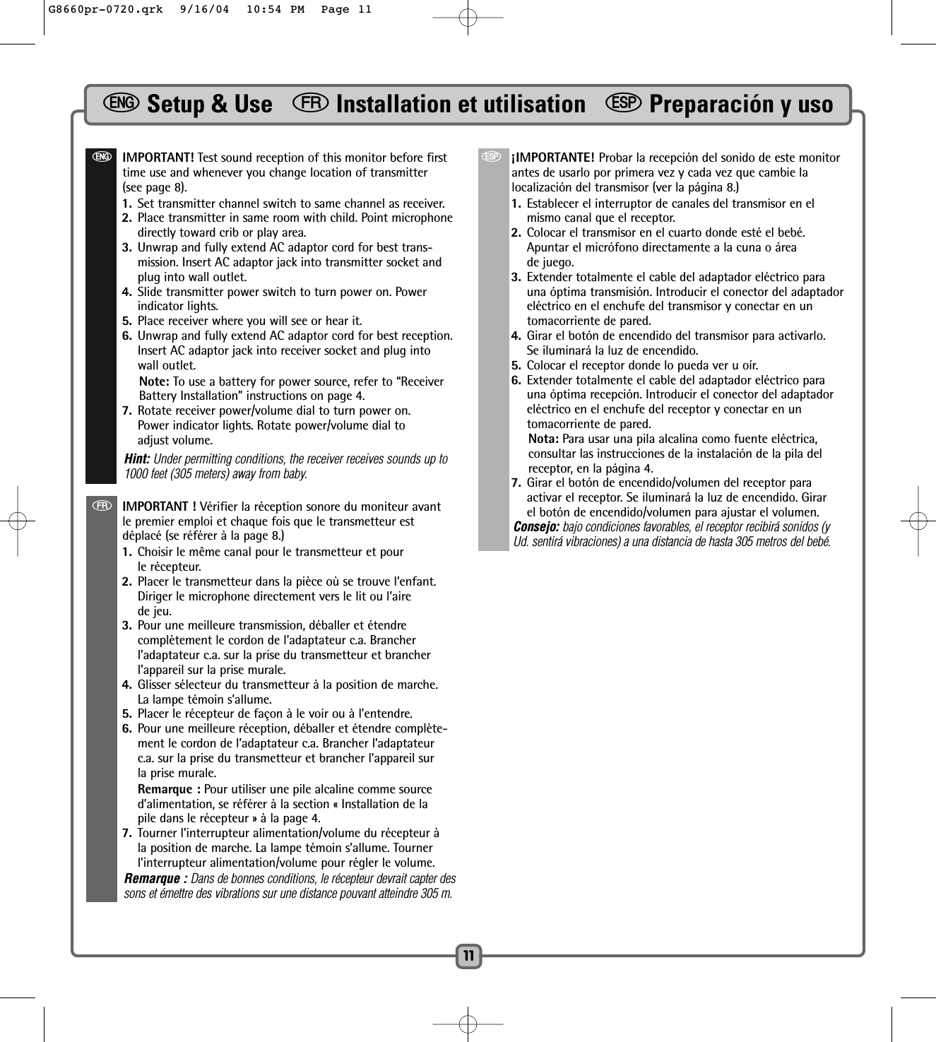 eSetup &amp; Use   fInstallation et utilisation   SPreparación y uso11eIMPORTANT! Test sound reception of this monitor before firsttime use and whenever you change location of transmitter(see page 8).1. Set transmitter channel switch to same channel as receiver. 2. Place transmitter in same room with child. Point microphonedirectly toward crib or play area. 3. Unwrap and fully extend AC adaptor cord for best trans-mission. Insert AC adaptor jack into transmitter socket andplug into wall outlet.4. Slide transmitter power switch to turn power on. Powerindicator lights.5. Place receiver where you will see or hear it. 6. Unwrap and fully extend AC adaptor cord for best reception.Insert AC adaptor jack into receiver socket and plug intowall outlet.Note: To use a battery for power source, refer to “ReceiverBattery Installation” instructions on page 4.7. Rotate receiver power/volume dial to turn power on. Power indicator lights. Rotate power/volume dial to adjust volume. Hint: Under permitting conditions, the receiver receives sounds up to1000 feet (305 meters) away from baby.fIMPORTANT ! Vérifier la réception sonore du moniteur avantle premier emploi et chaque fois que le transmetteur estdéplacé (se référer à la page 8.) 1. Choisir le même canal pour le transmetteur et pour le récepteur.  2. Placer le transmetteur dans la pièce où se trouve l’enfant.Diriger le microphone directement vers le lit ou l’aire de jeu.3. Pour une meilleure transmission, déballer et étendre complètement le cordon de l’adaptateur c.a. Brancherl’adaptateur c.a. sur la prise du transmetteur et brancherl’appareil sur la prise murale. 4. Glisser sélecteur du transmetteur à la position de marche.La lampe témoin s’allume.5. Placer le récepteur de façon à le voir ou à l’entendre. 6. Pour une meilleure réception, déballer et étendre complète-ment le cordon de l’adaptateur c.a. Brancher l’adaptateurc.a. sur la prise du transmetteur et brancher l’appareil surla prise murale.Remarque : Pour utiliser une pile alcaline comme sourced’alimentation, se référer à la section « Installation de la pile dans le récepteur » à la page 4.7. Tourner l’interrupteur alimentation/volume du récepteur àla position de marche. La lampe témoin s’allume. Tournerl’interrupteur alimentation/volume pour régler le volume.Remarque : Dans de bonnes conditions, le récepteur devrait capter dessons et émettre des vibrations sur une distance pouvant atteindre 305 m.S¡IMPORTANTE! Probar la recepción del sonido de este monitorantes de usarlo por primera vez y cada vez que cambie lalocalización del transmisor (ver la página 8.)1. Establecer el interruptor de canales del transmisor en elmismo canal que el receptor. 2. Colocar el transmisor en el cuarto donde esté el bebé.Apuntar el micrófono directamente a la cuna o áreade juego. 3. Extender totalmente el cable del adaptador eléctrico parauna óptima transmisión. Introducir el conector del adaptadoreléctrico en el enchufe del transmisor y conectar en untomacorriente de pared.4. Girar el botón de encendido del transmisor para activarlo.Se iluminará la luz de encendido. 5. Colocar el receptor donde lo pueda ver u oír. 6. Extender totalmente el cable del adaptador eléctrico parauna óptima recepción. Introducir el conector del adaptadoreléctrico en el enchufe del receptor y conectar en untomacorriente de pared.Nota: Para usar una pila alcalina como fuente eléctrica, consultar las instrucciones de la instalación de la pila delreceptor, en la página 4.7. Girar el botón de encendido/volumen del receptor paraactivar el receptor. Se iluminará la luz de encendido. Girarel botón de encendido/volumen para ajustar el volumen.Consejo: bajo condiciones favorables, el receptor recibirá sonidos (yUd. sentirá vibraciones) a una distancia de hasta 305 metros del bebé.G8660pr-0720.qrk  9/16/04  10:54 PM  Page 11