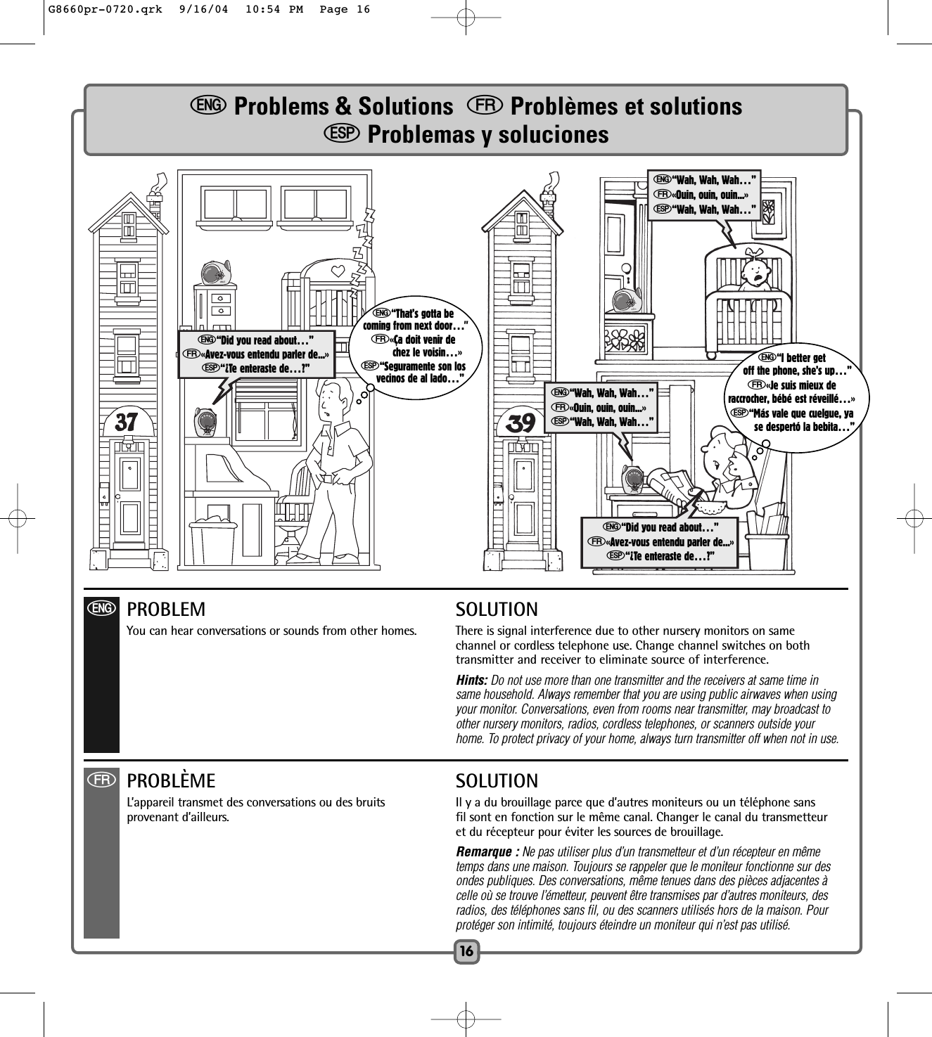 eProblems &amp; Solutions  fProblèmes et solutionsSProblemas y soluciones16e“Did you read about…”f«Avez-vous entendu parler de...»S“¿Te enteraste de…?” e“I better getoff the phone, she’s up…”f«Je suis mieux deraccrocher, bébé est réveillé…»S“Más vale que cuelgue, yase despertó la bebita…”e“That’s gotta becoming from next door…”f«Ça doit venir dechez le voisin…»S“Seguramente son losvecinos de al lado…”ePROBLEM SOLUTIONYou can hear conversations or sounds from other homes.  There is signal interference due to other nursery monitors on same channel or cordless telephone use. Change channel switches on bothtransmitter and receiver to eliminate source of interference.Hints: Do not use more than one transmitter and the receivers at same time in same household. Always remember that you are using public airwaves when using your monitor. Conversations, even from rooms near transmitter, may broadcast to other nursery monitors, radios, cordless telephones, or scanners outside your home. To protect privacy of your home, always turn transmitter off when not in use.e“Wah, Wah, Wah…”f«Ouin, ouin, ouin...»S“Wah, Wah, Wah…”fPROBLÈME SOLUTIONL’appareil transmet des conversations ou des bruits Il y a du brouillage parce que d’autres moniteurs ou un téléphone sansprovenant d’ailleurs.  fil sont en fonction sur le même canal. Changer le canal du transmetteuret du récepteur pour éviter les sources de brouillage.Remarque : Ne pas utiliser plus d’un transmetteur et d’un récepteur en mêmetemps dans une maison. Toujours se rappeler que le moniteur fonctionne sur desondes publiques. Des conversations, même tenues dans des pièces adjacentes à celle où se trouve l’émetteur, peuvent être transmises par d’autres moniteurs, des radios, des téléphones sans fil, ou des scanners utilisés hors de la maison. Pour protéger son intimité, toujours éteindre un moniteur qui n’est pas utilisé.e“Wah, Wah, Wah…”f«Ouin, ouin, ouin...»S“Wah, Wah, Wah…”e“Did you read about…”f«Avez-vous entendu parler de...»S“¿Te enteraste de…?”G8660pr-0720.qrk  9/16/04  10:54 PM  Page 16