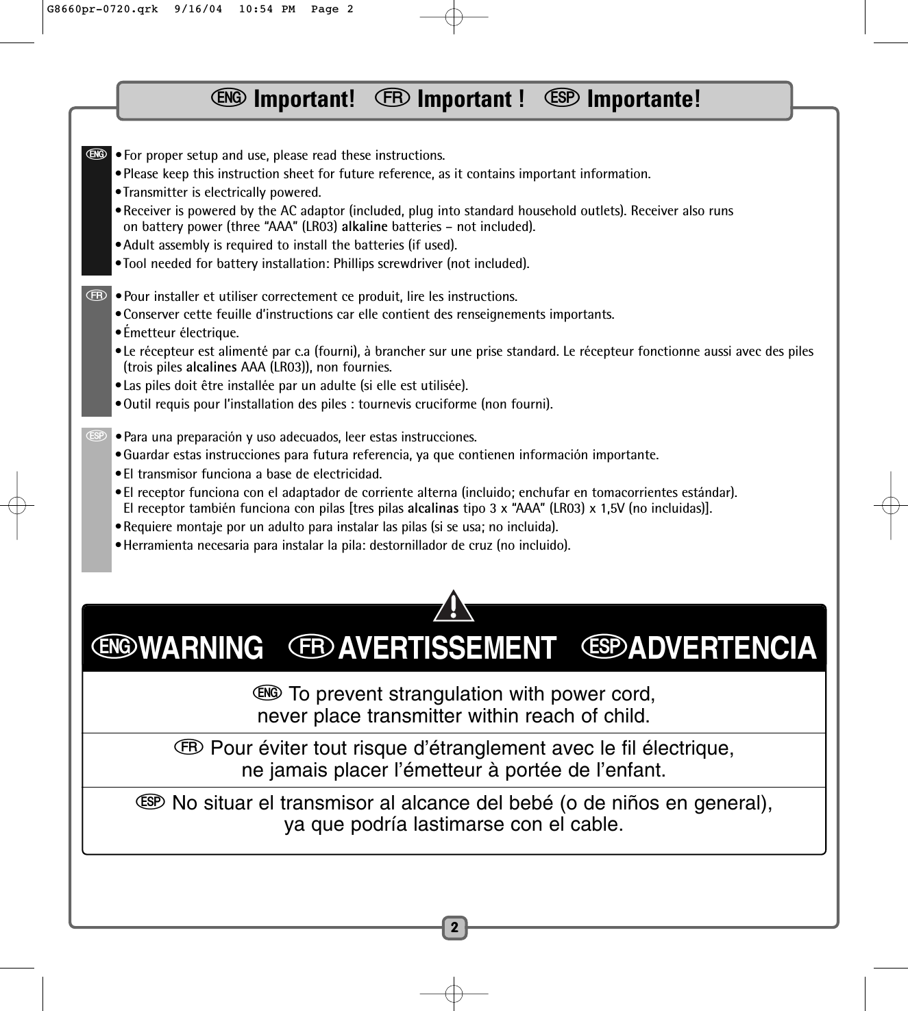 2eImportant!   fImportant !   SImportante!e•For proper setup and use, please read these instructions. •Please keep this instruction sheet for future reference, as it contains important information.•Transmitter is electrically powered.•Receiver is powered by the AC adaptor (included, plug into standard household outlets). Receiver also runson battery power (three “AAA” (LR03) alkaline batteries – not included).•Adult assembly is required to install the batteries (if used).•Tool needed for battery installation: Phillips screwdriver (not included).f•Pour installer et utiliser correctement ce produit, lire les instructions. •Conserver cette feuille d’instructions car elle contient des renseignements importants.•Émetteur électrique.•Le récepteur est alimenté par c.a (fourni), à brancher sur une prise standard. Le récepteur fonctionne aussi avec des piles(trois piles alcalines AAA (LR03)), non fournies.•Las piles doit être installée par un adulte (si elle est utilisée).•Outil requis pour l’installation des piles : tournevis cruciforme (non fourni).S•Para una preparación y uso adecuados, leer estas instrucciones.•Guardar estas instrucciones para futura referencia, ya que contienen información importante.•El transmisor funciona a base de electricidad.•El receptor funciona con el adaptador de corriente alterna (incluido; enchufar en tomacorrientes estándar).El receptor también funciona con pilas [tres pilas alcalinas tipo 3 x “AAA” (LR03) x 1,5V (no incluidas)].•Requiere montaje por un adulto para instalar las pilas (si se usa; no incluida).•Herramienta necesaria para instalar la pila: destornillador de cruz (no incluido).eWARNING   fAVERTISSEMENT   SADVERTENCIAeTo prevent strangulation with power cord,never place transmitter within reach of child.fPour éviter tout risque d’étranglement avec le fil électrique,ne jamais placer l’émetteur à portée de l’enfant.SNo situar el transmisor al alcance del bebé (o de niños en general),ya que podría lastimarse con el cable.G8660pr-0720.qrk  9/16/04  10:54 PM  Page 2