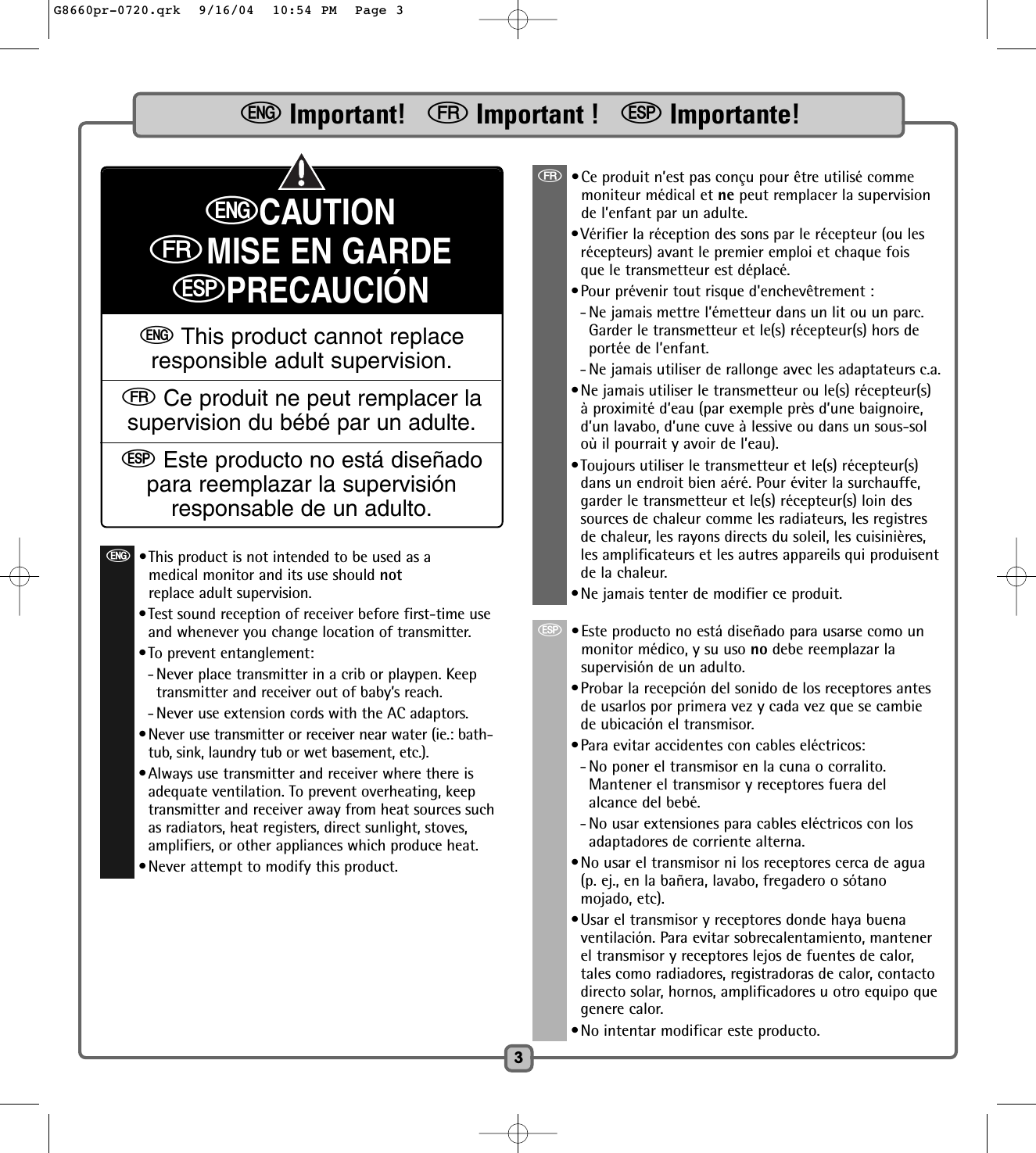 3eImportant!   fImportant !   SImportante!eCAUTIONfMISE EN GARDESPRECAUCIÓNeThis product cannot replaceresponsible adult supervision.fCe produit ne peut remplacer lasupervision du bébé par un adulte.SEste producto no está diseñadopara reemplazar la supervisiónresponsable de un adulto.f•Ce produit n’est pas conçu pour être utilisé commemoniteur médical et ne peut remplacer la supervisionde l’enfant par un adulte.•Vérifier la réception des sons par le récepteur (ou lesrécepteurs) avant le premier emploi et chaque foisque le transmetteur est déplacé.•Pour prévenir tout risque d&apos;enchevêtrement :- Ne jamais mettre l’émetteur dans un lit ou un parc.Garder le transmetteur et le(s) récepteur(s) hors deportée de l’enfant.- Ne jamais utiliser de rallonge avec les adaptateurs c.a.•Ne jamais utiliser le transmetteur ou le(s) récepteur(s)à proximité d’eau (par exemple près d’une baignoire,d’un lavabo, d’une cuve à lessive ou dans un sous-soloù il pourrait y avoir de l’eau).•Toujours utiliser le transmetteur et le(s) récepteur(s)dans un endroit bien aéré. Pour éviter la surchauffe,garder le transmetteur et le(s) récepteur(s) loin dessources de chaleur comme les radiateurs, les registresde chaleur, les rayons directs du soleil, les cuisinières,les amplificateurs et les autres appareils qui produisentde la chaleur.•Ne jamais tenter de modifier ce produit.S•Este producto no está diseñado para usarse como unmonitor médico, y su uso no debe reemplazar lasupervisión de un adulto.•Probar la recepción del sonido de los receptores antesde usarlos por primera vez y cada vez que se cambiede ubicación el transmisor.•Para evitar accidentes con cables eléctricos:- No poner el transmisor en la cuna o corralito.Mantener el transmisor y receptores fuera delalcance del bebé.- No usar extensiones para cables eléctricos con losadaptadores de corriente alterna.•No usar el transmisor ni los receptores cerca de agua(p. ej., en la bañera, lavabo, fregadero o sótanomojado, etc).•Usar el transmisor y receptores donde haya buenaventilación. Para evitar sobrecalentamiento, mantenerel transmisor y receptores lejos de fuentes de calor,tales como radiadores, registradoras de calor, contactodirecto solar, hornos, amplificadores u otro equipo quegenere calor.•No intentar modificar este producto.e•This product is not intended to be used as amedical monitor and its use should notreplace adult supervision.•Test sound reception of receiver before first-time useand whenever you change location of transmitter.•To prevent entanglement:- Never place transmitter in a crib or playpen. Keeptransmitter and receiver out of baby’s reach.- Never use extension cords with the AC adaptors.•Never use transmitter or receiver near water (ie.: bath-tub, sink, laundry tub or wet basement, etc.).•Always use transmitter and receiver where there isadequate ventilation. To prevent overheating, keeptransmitter and receiver away from heat sources suchas radiators, heat registers, direct sunlight, stoves,amplifiers, or other appliances which produce heat.•Never attempt to modify this product.G8660pr-0720.qrk  9/16/04  10:54 PM  Page 3