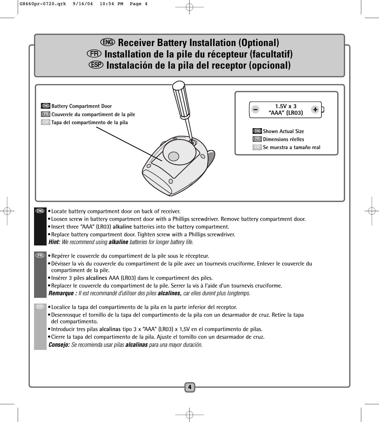4eReceiver Battery Installation (Optional)fInstallation de la pile du récepteur (facultatif)SInstalación de la pila del receptor (opcional)e•Locate battery compartment door on back of receiver.•Loosen screw in battery compartment door with a Phillips screwdriver. Remove battery compartment door.•Insert three “AAA” (LR03) alkaline batteries into the battery compartment.•Replace battery compartment door. Tighten screw with a Phillips screwdriver. Hint: We recommend using alkaline batteries for longer battery life.f•Repérer le couvercle du compartiment de la pile sous le récepteur.•Dévisser la vis du couvercle du compartiment de la pile avec un tournevis cruciforme. Enlever le couvercle ducompartiment de la pile.•Insérer 3 piles alcalines AAA (LR03) dans le compartiment des piles.  •Replacer le couvercle du compartiment de la pile. Serrer la vis à l’aide d’un tournevis cruciforme. Remarque : Il est recommandé d’utiliser des piles alcalines, car elles durent plus longtemps.S•Localice la tapa del compartimento de la pila en la parte inferior del receptor.•Desenrosque el tornillo de la tapa del compartimento de la pila con un desarmador de cruz. Retire la tapadel compartimento.•Introducir tres pilas alcalinas tipo 3 x “AAA” (LR03) x 1,5V en el compartimento de pilas.•Cierre la tapa del compartimento de la pila. Ajuste el tornillo con un desarmador de cruz.Consejo: Se recomienda usar pilas alcalinas para una mayor duración.1.5V x 3“AAA” (LR03)eShown Actual SizefDimensions réellesSSe muestra a tamaño realeBattery Compartment DoorfCouvercle du compartiment de la pileSTapa del compartimento de la pilaG8660pr-0720.qrk  9/16/04  10:54 PM  Page 4