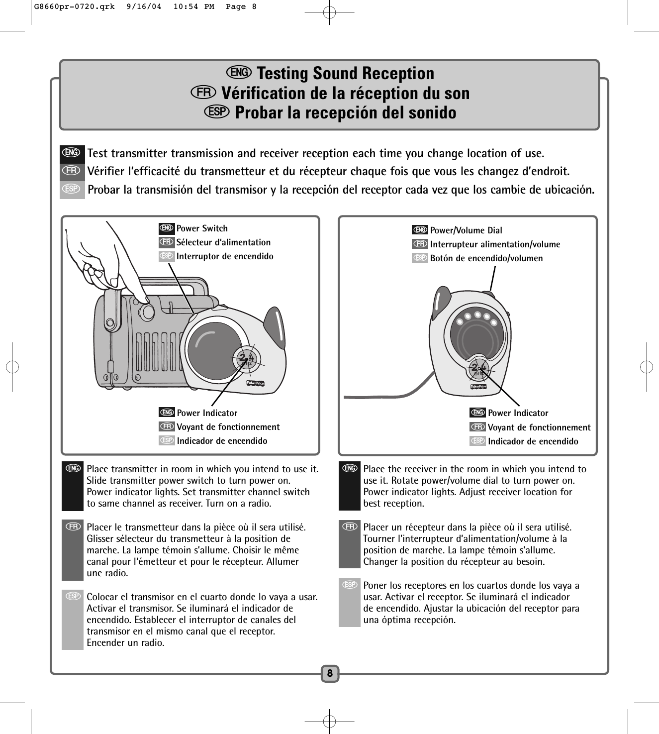 eTesting Sound ReceptionfVérification de la réception du sonSProbar la recepción del sonido8eTest transmitter transmission and receiver reception each time you change location of use.fVérifier l’efficacité du transmetteur et du récepteur chaque fois que vous les changez d’endroit.SProbar la transmisión del transmisor y la recepción del receptor cada vez que los cambie de ubicación.ePower IndicatorfVoyant de fonctionnementSIndicador de encendidoePower SwitchfSélecteur d‘alimentationSInterruptor de encendidoePlace transmitter in room in which you intend to use it.Slide transmitter power switch to turn power on.Power indicator lights. Set transmitter channel switchto same channel as receiver. Turn on a radio.fPlacer le transmetteur dans la pièce où il sera utilisé.  Glisser sélecteur du transmetteur à la position demarche. La lampe témoin s’allume. Choisir le mêmecanal pour l‘émetteur et pour le récepteur. Allumerune radio. SColocar el transmisor en el cuarto donde lo vaya a usar.Activar el transmisor. Se iluminará el indicador deencendido. Establecer el interruptor de canales deltransmisor en el mismo canal que el receptor.Encender un radio.ePower IndicatorfVoyant de fonctionnementSIndicador de encendidoePower/Volume DialfInterrupteur alimentation/volumeSBotón de encendido/volumenePlace the receiver in the room in which you intend touse it. Rotate power/volume dial to turn power on.Power indicator lights. Adjust receiver location forbest reception.fPlacer un récepteur dans la pièce où il sera utilisé.Tourner l’interrupteur d’alimentation/volume à laposition de marche. La lampe témoin s’allume.Changer la position du récepteur au besoin. SPoner los receptores en los cuartos donde los vaya ausar. Activar el receptor. Se iluminará el indicadorde encendido. Ajustar la ubicación del receptor parauna óptima recepción.G8660pr-0720.qrk  9/16/04  10:54 PM  Page 8