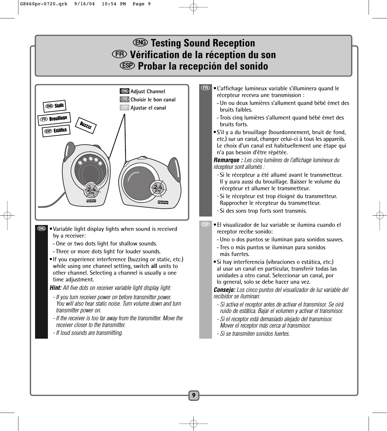 9eTesting Sound ReceptionfVérification de la réception du sonSProbar la recepción del sonidofBrouillageeStaticSEstáticaf•L’affichage lumineux variable s’illuminera quand lerécepteur recevra une transmission : - Un ou deux lumières s’allument quand bébé émet des bruits faibles.- Trois cinq lumières s’allument quand bébé émet desbruits forts.•S’il y a du brouillage (bourdonnement, bruit de fond,etc.) sur un canal, changer celui-ci à tous les appareils.Le choix d’un canal est habituellement une étape quin’a pas besoin d’être répétée.Remarque : Les cinq lumières de l’affichage lumineux du récepteur sont allumés : -Si le récepteur a été allumé avant le transmetteur.Il y aura aussi du brouillage. Baisser le volume durécepteur et allumer le transmetteur. -Si le récepteur est trop éloigné du transmetteur.Rapprocher le récepteur du transmetteur.-Si des sons trop forts sont transmis. S•El visualizador de luz variable se ilumina cuando elreceptor recibe sonido:- Uno o dos puntos se iluminan para sonidos suaves.- Tres o más puntos se iluminan para sonidos más fuertes.•Si hay interferencia (vibraciones o estática, etc.)al usar un canal en particular, transferir todas lasunidades a otro canal. Seleccionar un canal, porlo general, solo se debe hacer una vez.Consejo: Los cinco puntos del visualizador de luz variable delrecibidor se iluminan:- Si activa el receptor antes de activar el transmisor. Se oiráruido de estática. Bajar el volumen y activar el transmisor.- Si el receptor está demasiado alejado del transmisor.Mover el receptor más cerca al transmisor.- Si se transmiten sonidos fuertes.eAdjust ChannelfChoisir le bon canalSAjustar el canale•Variable light display lights when sound is receivedby a receiver:- One or two dots light for shallow sounds.- Three or more dots light for louder sounds.•If you experience interference (buzzing or static, etc.)while using one channel setting, switch all units toother channel. Selecting a channel is usually a onetime adjustment.Hint: All five dots on receiver variable light display light:- If you turn receiver power on before transmitter power.You will also hear static noise. Turn volume down and turntransmitter power on.- If the receiver is too far away from the transmitter. Move thereceiver closer to the transmitter.- If loud sounds are transmitting.BuzzzzG8660pr-0720.qrk  9/16/04  10:54 PM  Page 9