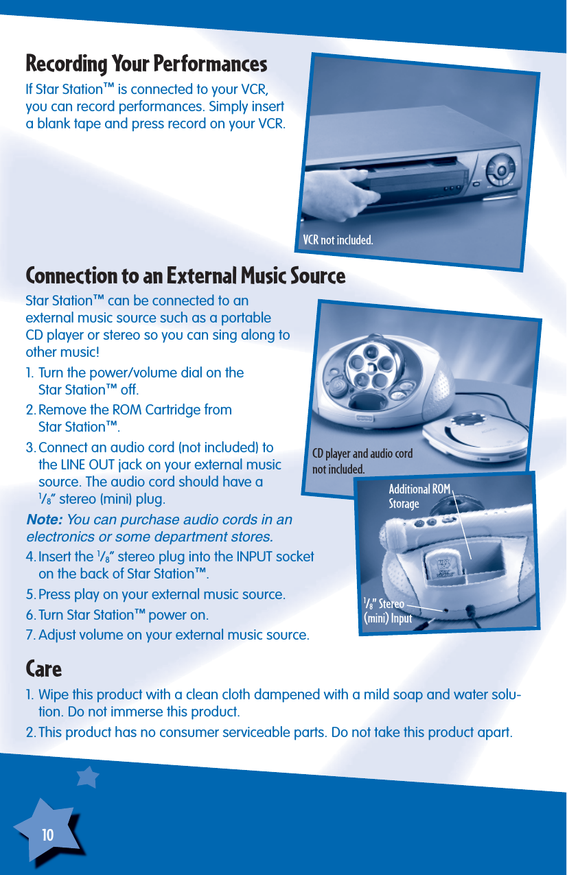 10If Star Station™ is connected to your VCR, you can record performances. Simply insert a blank tape and press record on your VCR.Recording Your PerformancesStar Station™ can be connected to an external music source such as a portable CD player or stereo so you can sing along to other music!1. Turn the power/volume dial on theStar Station™ off.2. Remove the ROM Cartridge fromStar Station™.3. Connect an audio cord (not included) to the LINE OUT jack on your external music source. The audio cord should have a1/8” stereo (mini) plug.Note: You can purchase audio cords in an electronics or some department stores.4. Insert  the  1/8” stereo plug into the INPUT socketon the back of Star Station™.5. Press play on your external music source.6. Turn Star Station™ power on.7. Adjust volume on your external music source.Connection to an External Music SourceAdditional ROM Storage1/8” Stereo(mini) Input1. Wipe this product with a clean cloth dampened with a mild soap and water solu-tion. Do not immerse this product.2. This product has no consumer serviceable parts. Do not take this product apart.CareVCR not included.CD player and audio cord not included.