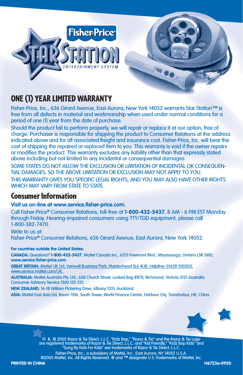 12ONE (1) YEAR LIMITED WARRANTYFisher-Price, Inc., 636 Girard Avenue, East Aurora, New York 14052 warrants Star Station™ is free from all defects in material and workmanship when used under normal conditions for a period of one (1) year from the date of purchase.Should the product fail to perform properly, we will repair or replace it at our option, free of charge. Purchaser is responsible for shipping the product to Consumer Relations at the address indicated above and for all associated freight and insurance cost. Fisher-Price, Inc. will bear the cost of shipping the repaired or replaced item to you. This warranty is void if the owner repairs or modiﬁ es the product. This warranty excludes any liability other than that expressly stated above including but not limited to any incidental or consequential damages.SOME STATES DO NOT ALLOW THE EXCLUSION OR LIMITATION OF INCIDENTAL OR CONSEQUEN-TIAL DAMAGES, SO THE ABOVE LIMITATION OR EXCLUSION MAY NOT APPLY TO YOU.THIS WARRANTY GIVES YOU SPECIFIC LEGAL RIGHTS, AND YOU MAY ALSO HAVE OTHER RIGHTS WHICH MAY VARY FROM STATE TO STATE.Consumer InformationVisit us on-line at www.service.ﬁ sher-price.com.Call Fisher-Price® Consumer Relations, toll-free at 1-800-432-5437, 8 AM - 6 PM EST Monday through Friday. Hearing-impaired consumers using TTY/TDD equipment, please call1-800-382-7470.Write to us at:Fisher-Price® Consumer Relations, 636 Girard Avenue, East Aurora, New York 14052.For countries outside the United States:CANADA: Questions? 1-800-432-5437. Mattel Canada Inc., 6155 Freemont Blvd., Mississauga, Ontario L5R 3W2;www.service.ﬁ sher-price.com.GREAT BRITAIN: Mattel UK Ltd, Vanwall Business Park, Maidenhead SL6 4UB. Helpline: 01628 500303;www.service.mattel.com/UK.AUSTRALIA: Mattel Australia Pty. Ltd., 658 Church Street, Locked Bag #870, Richmond, Victoria 3121 Australia.Consumer Advisory Service 1300 135 312.NEW ZEALAND: 16-18 William Pickering Drive, Albany 1331, Auckland.ASIA: Mattel East Asia Ltd, Room 1106, South Tower, World Finance Centre, Harbour City, Tsimshatsui, HK, China.P &amp;  © 2005 Razor &amp; Tie Direct, L.L.C. “Kidz Bop,” “Razor &amp; Tie” and the Razor &amp; Tie Logoare registered trademarks of Razor &amp; Tie Direct, L.L.C. and “Kid Friendly,” “Kidz Bop Kids” and“Sung By Kids For Kids” are trademarks of Razor &amp; Tie Direct, L.L.C.Fisher-Price, Inc., a subsidiary of Mattel, Inc., East Aurora, NY 14052 U.S.A.©2005 Mattel, Inc. All Rights Reserved. ® and ™ designate U.S. trademarks of Mattel, Inc.PRINTED IN CHINA H6723a-0920