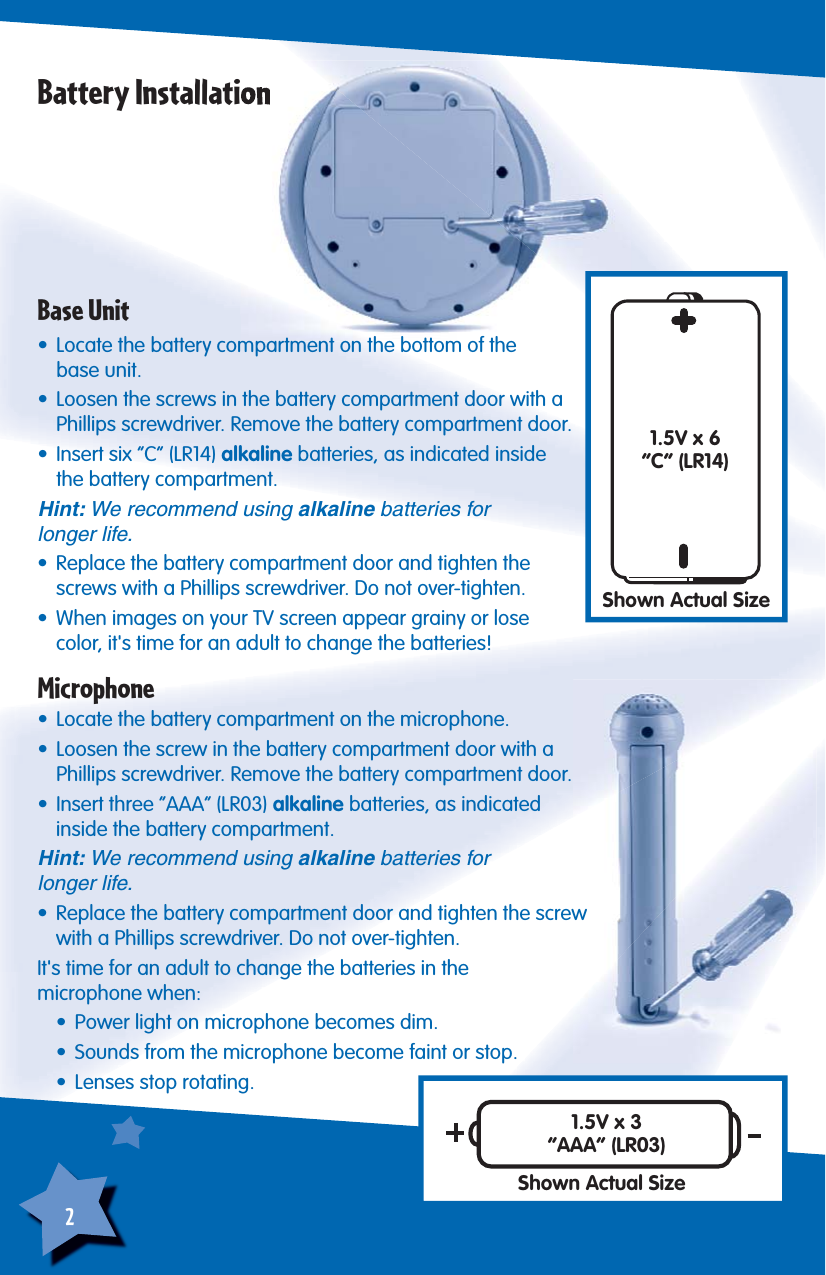 2Battery InstallationBase Unit•  Locate the battery compartment on the bottom of thebase unit.•  Loosen the screws in the battery compartment door with a Phillips screwdriver. Remove the battery compartment door.•  Insert six “C” (LR14) alkaline batteries, as indicated inside the battery compartment.Hint: We recommend using alkaline batteries forlonger life.•  Replace the battery compartment door and tighten the screws with a Phillips screwdriver. Do not over-tighten.•  When images on your TV screen appear grainy or lose color, it&apos;s time for an adult to change the batteries!1.5V x 6“C” (LR14)Shown Actual SizeMicrophone•  Locate the battery compartment on the microphone.•  Loosen the screw in the battery compartment door with a Phillips screwdriver. Remove the battery compartment door.•  Insert three “AAA” (LR03) alkaline batteries, as indicated inside the battery compartment.Hint: We recommend using alkaline batteries forlonger life.•  Replace the battery compartment door and tighten the screw with a Phillips screwdriver. Do not over-tighten.It&apos;s time for an adult to change the batteries in themicrophone when:  •  Power light on microphone becomes dim.  •  Sounds from the microphone become faint or stop.  •  Lenses stop rotating.1.5V x 3“AAA” (LR03)Shown Actual Size