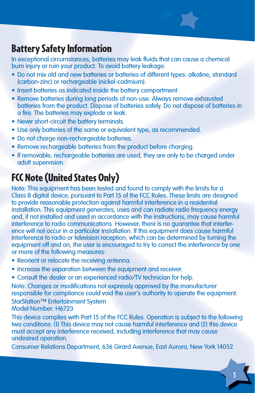 3Battery Safety InformationIn exceptional circumstances, batteries may leak ﬂ uids that can cause a chemical burn injury or ruin your product. To avoid battery leakage:•  Do not mix old and new batteries or batteries of different types: alkaline, standard (carbon-zinc) or rechargeable (nickel-cadmium).•  Insert batteries as indicated inside the battery compartment.•  Remove batteries during long periods of non-use. Always remove exhaustedbatteries from the product. Dispose of batteries safely. Do not dispose of batteries in a ﬁ re. The batteries may explode or leak.•  Never short-circuit the battery terminals.•  Use only batteries of the same or equivalent type, as recommended.•  Do not charge non-rechargeable batteries.•  Remove rechargeable batteries from the product before charging.•  If removable, rechargeable batteries are used, they are only to be charged under adult supervision.FCC Note (United States Only)Note: This equipment has been tested and found to comply with the limits for aClass B digital device, pursuant to Part 15 of the FCC Rules. These limits are designed to provide reasonable protection against harmful interference in a residentialinstallation. This equipment generates, uses and can radiate radio frequency energy and, if not installed and used in accordance with the instructions, may cause harmful interference to radio communications. However, there is no guarantee that interfer-ence will not occur in a particular installation. If this equipment does cause harmful interference to radio or television reception, which can be determined by turning the equipment off and on, the user is encouraged to try to correct the interference by one or more of the following measures:•  Reorient or relocate the receiving antenna.•  Increase the separation between the equipment and receiver.•  Consult the dealer or an experienced radio/TV technician for help.Note: Changes or modiﬁ cations not expressly approved by the manufacturerresponsible for compliance could void the user&apos;s authority to operate the equipment.StarStation™ Entertainment SystemModel Number: H6723This device complies with Part 15 of the FCC Rules. Operation is subject to the following two conditions: (1) This device may not cause harmful interference and (2) this device must accept any interference received, including interference that may causeundesired operation.Consumer Relations Department, 636 Girard Avenue, East Aurora, New York 14052
