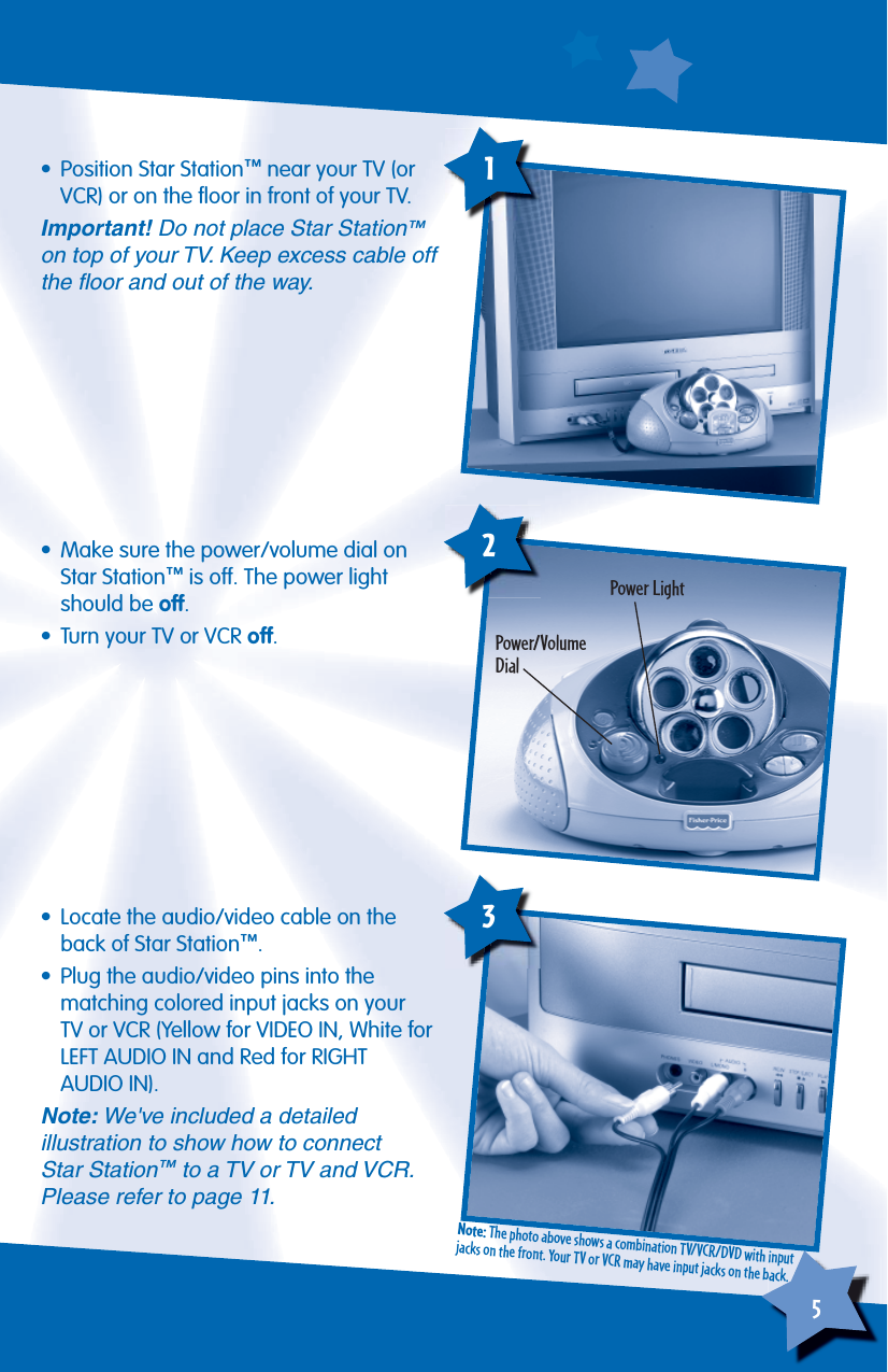 5            • Position Star Station™ near your TV (or VCR) or on the ﬂ oor in front of your TV.Important! Do not place Star Station™ on top of your TV. Keep excess cable off the ﬂ oor and out of the way.•  Make sure the power/volume dial on Star Station™ is off. The power light should be off.•  Turn your TV or VCR off.Power/VolumeDialPower Light12•  Locate the audio/video cable on the back of Star Station™.•  Plug the audio/video pins into the matching colored input jacks on your TV or VCR (Yellow for VIDEO IN, White for LEFT AUDIO IN and Red for RIGHTAUDIO IN).Note: We&apos;ve included a detailedillustration to show how to connect Star Station™ to a TV or TV and VCR. Please refer to page 11. 3Note: The photo above shows a combination TV/VCR/DVD with input jacks on the front. Your TV or VCR may have input jacks on the back.