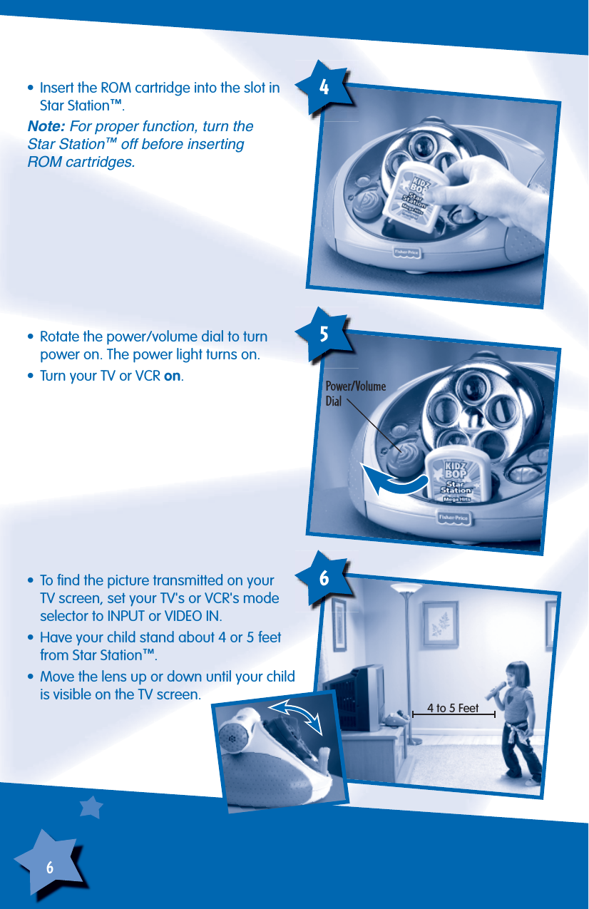 6•  Rotate the power/volume dial to turn power on. The power light turns on.•  Turn your TV or VCR on.Power/VolumeDial5•  To ﬁ nd the picture transmitted on your TV screen, set your TV&apos;s or VCR&apos;s mode selector to INPUT or VIDEO IN.•  Have your child stand about 4 or 5 feet from Star Station™.•  Move the lens up or down until your child is visible on the TV screen.6•  Insert the ROM cartridge into the slot in Star Station™.Note: For proper function, turn theStar Station™ off before insertingROM cartridges.44 to 5 Feet