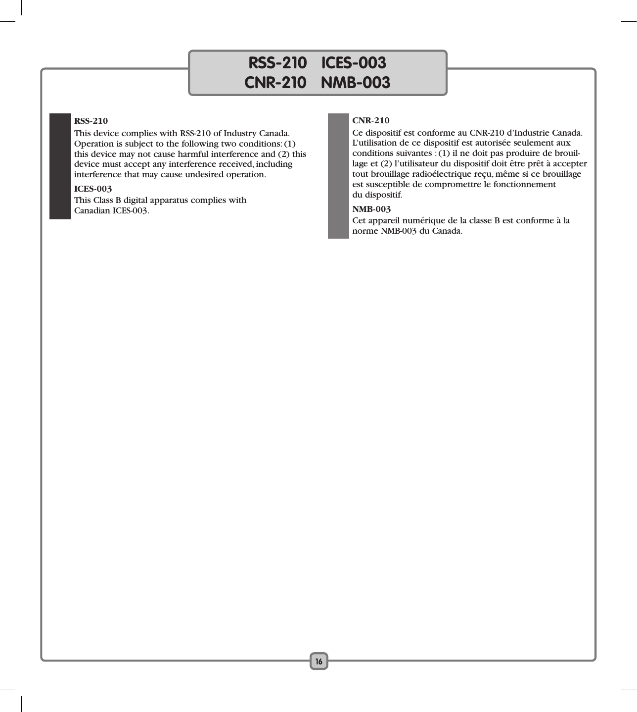 16RSS-210   ICES-003CNR-210   NMB-003  RSS-210  This device complies with RSS-210 of Industry Canada. Operation is subject to the following two conditions: (1) this device may not cause harmful interference and (2) this device must accept any interference received, including interference that may cause undesired operation. ICES-003  This Class B digital apparatus complies with  Canadian ICES-003. CNR-210   Ce dispositif est conforme au CNR-210 d’Industrie Canada. L’utilisation de ce dispositif est autorisée seulement aux  conditions suivantes : (1) il ne doit pas produire de brouil-lage et (2) l’utilisateur du dispositif doit être prêt à accepter tout brouillage radioélectrique reçu, même si ce brouillage est susceptible de compromettre le fonctionnement  du dispositif. NMB-003  Cet appareil numérique de la classe B est conforme à la norme NMB-003 du Canada.