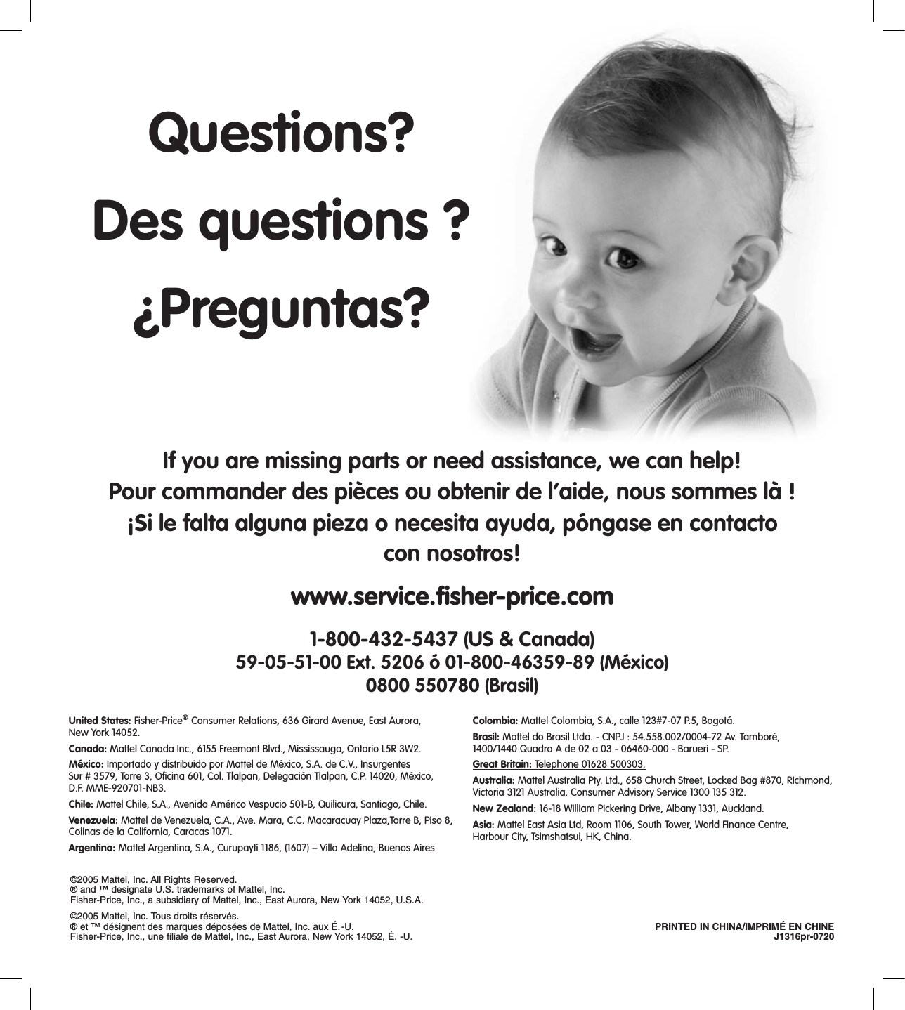 If you are missing parts or need assistance, we can help!Pour commander des pièces ou obtenir de l’aide, nous sommes là !¡Si le falta alguna pieza o necesita ayuda, póngase en contacto  con nosotros!www.service.ﬁsher-price.com1-800-432-5437 (US &amp; Canada) 59-05-51-00 Ext. 5206 ó 01-800-46359-89 (México) 0800 550780 (Brasil)United States: Fisher-Price® Consumer Relations, 636 Girard Avenue, East Aurora,  New York 14052.Canada: Mattel Canada Inc., 6155 Freemont Blvd., Mississauga, Ontario L5R 3W2.México: Importado y distribuido por Mattel de México, S.A. de C.V., Insurgentes Sur # 3579, Torre 3, Oficina 601, Col. Tlalpan, Delegación Tlalpan, C.P. 14020, México,  D.F. MME-920701-NB3.Chile: Mattel Chile, S.A., Avenida Américo Vespucio 501-B, Quilicura, Santiago, Chile.Venezuela: Mattel de Venezuela, C.A., Ave. Mara, C.C. Macaracuay Plaza,Torre B, Piso 8, Colinas de la California, Caracas 1071.Argentina: Mattel Argentina, S.A., Curupaytí 1186, (1607) – Villa Adelina, Buenos Aires.Colombia: Mattel Colombia, S.A., calle 123#7-07 P.5, Bogotá.Brasil: Mattel do Brasil Ltda. - CNPJ : 54.558.002/0004-72 Av. Tamboré,  1400/1440 Quadra A de 02 a 03 - 06460-000 - Barueri - SP. Great Britain: Telephone 01628 500303.Australia: Mattel Australia Pty. Ltd., 658 Church Street, Locked Bag #870, Richmond, Victoria 3121 Australia. Consumer Advisory Service 1300 135 312.New Zealand: 16-18 William Pickering Drive, Albany 1331, Auckland.Asia: Mattel East Asia Ltd, Room 1106, South Tower, World Finance Centre, Harbour City, Tsimshatsui, HK, China.©2005 Mattel, Inc. All Rights Reserved.® and ™ designate U.S. trademarks of Mattel, Inc.Fisher-Price, Inc., a subsidiary of Mattel, Inc., East Aurora, New York 14052, U.S.A. ©2005 Mattel, Inc. Tous droits réservés.® et ™ désignent des marques déposées de Mattel, Inc. aux É.-U.  PRINTED IN CHINA/IMPRIMÉ EN CHINE Fisher-Price, Inc., une filiale de Mattel, Inc., East Aurora, New York 14052, É. -U.  J1316pr-0720Questions?Des questions ?¿Preguntas?