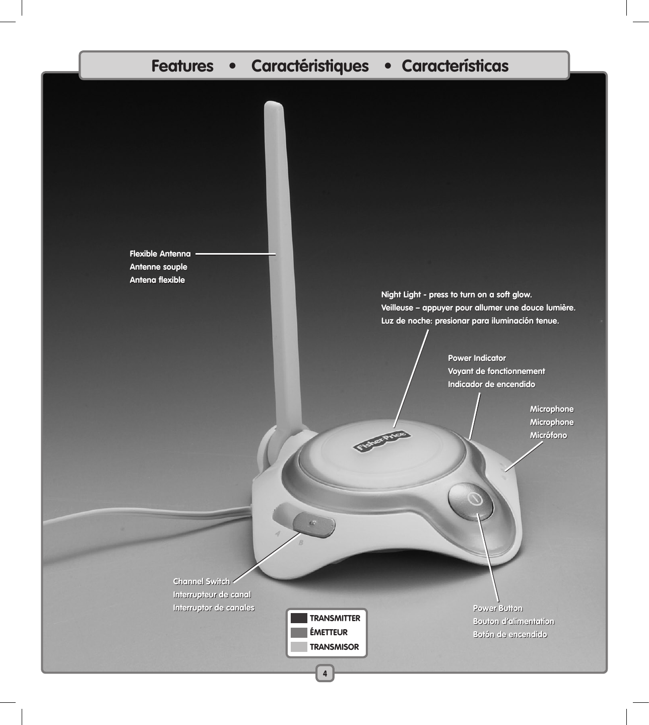 Features   •   Caractéristiques   •  Características4  TRANSMITTER   ÉMETTEUR  TRANSMISORNight Light - press to turn on a soft glow.Veilleuse – appuyer pour allumer une douce lumière.Luz de noche: presionar para iluminación tenue.Power ButtonBouton d’alimentationBotón de encendidoFlexible AntennaAntenne soupleAntena flexibleChannel SwitchInterrupteur de canalInterruptor de canalesPower IndicatorVoyant de fonctionnementIndicador de encendidoFlexible AntennaAntenne soupleAntena flexibleNight Light - press to turn on a soft glow.Veilleuse – appuyer pour allumer une douce lumière.Luz de noche: presionar para iluminación tenue.Power IndicatorVoyant de fonctionnementIndicador de encendidoPower ButtonBouton d’alimentationBotón de encendidoChannel SwitchInterrupteur de canalInterruptor de canalesMicrophoneMicrophoneMicrófonoMicrophoneMicrophoneMicrófono