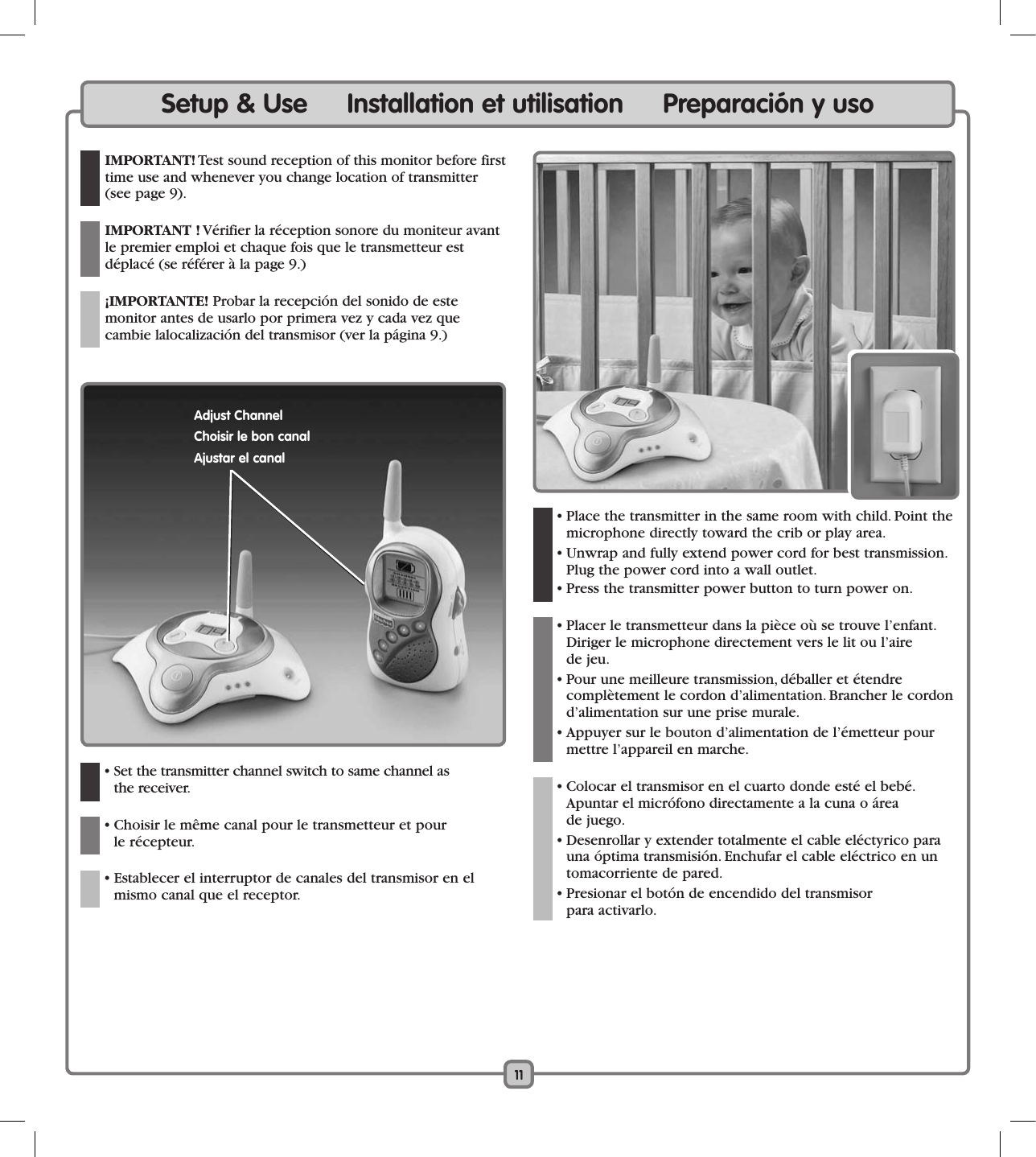 11Setup &amp; Use     Installation et utilisation     Preparación y uso IMPORTANT! Test sound reception of this monitor before first time use and whenever you change location of transmitter (see page 9).  IMPORTANT ! Vérifier la réception sonore du moniteur avant le premier emploi et chaque fois que le transmetteur est  déplacé (se référer à la page 9.)  ¡IMPORTANTE! Probar la recepción del sonido de este  monitor antes de usarlo por primera vez y cada vez que  cambie lalocalización del transmisor (ver la página 9.)  • Set the transmitter channel switch to same channel as  the receiver.   • Choisir le même canal pour le transmetteur et pour  le récepteur.    • Establecer el interruptor de canales del transmisor en el mismo canal que el receptor.   • Place the transmitter in the same room with child. Point the microphone directly toward the crib or play area.   • Unwrap and fully extend power cord for best transmission. Plug the power cord into a wall outlet.  • Press the transmitter power button to turn power on.  • Placer le transmetteur dans la pièce où se trouve l’enfant. Diriger le microphone directement vers le lit ou l’aire  de jeu.  • Pour une meilleure transmission, déballer et étendre  complètement le cordon d’alimentation. Brancher le cordon d’alimentation sur une prise murale.  • Appuyer sur le bouton d’alimentation de l’émetteur pour mettre l’appareil en marche.  • Colocar el transmisor en el cuarto donde esté el bebé. Apuntar el micrófono directamente a la cuna o área  de juego.   • Desenrollar y extender totalmente el cable eléctyrico para una óptima transmisión. Enchufar el cable eléctrico en un tomacorriente de pared.  • Presionar el botón de encendido del transmisor  para activarlo. Adjust ChannelChoisir le bon canalAjustar el canal