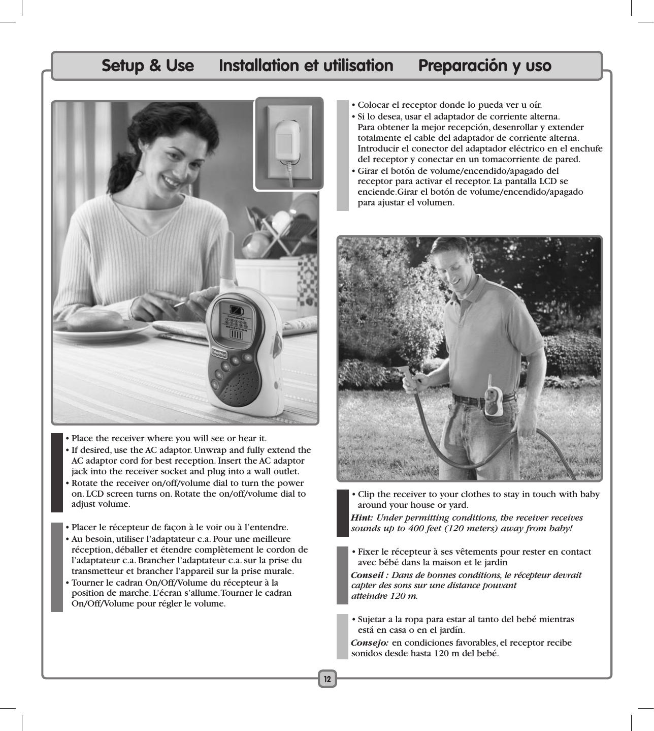 12Setup &amp; Use     Installation et utilisation     Preparación y uso  • Place the receiver where you will see or hear it.  • If desired, use the AC adaptor. Unwrap and fully extend the  AC adaptor cord for best reception. Insert the AC adaptor jack into the receiver socket and plug into a wall outlet.  • Rotate the receiver on/off/volume dial to turn the power  on. LCD screen turns on. Rotate the on/off/volume dial to adjust volume.   • Placer le récepteur de façon à le voir ou à l’entendre.   • Au besoin, utiliser l’adaptateur c.a. Pour une meilleure réception, déballer et étendre complètement le cordon de l’adaptateur c.a. Brancher l’adaptateur c.a. sur la prise du transmetteur et brancher l’appareil sur la prise murale.  • Tourner le cadran On/Off/Volume du récepteur à la  position de marche. L’écran s’allume. Tourner le cadran  On/Off/Volume pour régler le volume.  • Clip the receiver to your clothes to stay in touch with baby around your house or yard. Hint: Under permitting conditions, the receiver receives sounds up to 400 feet (120 meters) away from baby!  • Fixer le récepteur à ses vêtements pour rester en contact avec bébé dans la maison et le jardin Conseil : Dans de bonnes conditions, le récepteur devrait capter des sons sur une distance pouvant  atteindre 120 m.  • Sujetar a la ropa para estar al tanto del bebé mientras  está en casa o en el jardín. Consejo: en condiciones favorables, el receptor recibe  sonidos desde hasta 120 m del bebé.  • Colocar el receptor donde lo pueda ver u oír.   • Si lo desea, usar el adaptador de corriente alterna.  Para obtener la mejor recepción, desenrollar y extender totalmente el cable del adaptador de corriente alterna. Introducir el conector del adaptador eléctrico en el enchufe del receptor y conectar en un tomacorriente de pared.  • Girar el botón de volume/encendido/apagado del  receptor para activar el receptor. La pantalla LCD se  enciende.Girar el botón de volume/encendido/apagado para ajustar el volumen.