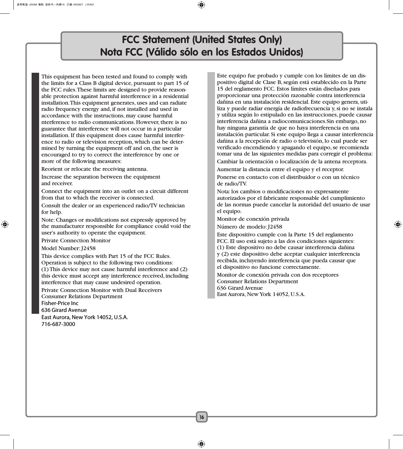 16FCC Statement (United States Only)Nota FCC (Válido sólo en los Estados Unidos)  This equipment has been tested and found to comply with the limits for a Class B digital device, pursuant to part 15 of the FCC rules. These limits are designed to provide reason-able protection against harmful interference in a residential installation. This equipment generates, uses and can radiate radio frequency energy and, if not installed and used in accordance with the instructions, may cause harmful  nterference to radio communications. However, there is no guarantee that interference will not occur in a particular installation. If this equipment does cause harmful interfer-ence to radio or television reception, which can be deter-mined by turning the equipment off and on, the user is encouraged to try to correct the interference by one or more of the following measures:  Reorient or relocate the receiving antenna.  Increase the separation between the equipment  and receiver.  Connect the equipment into an outlet on a circuit different from that to which the receiver is connected.  Consult the dealer or an experienced radio/TV technician for help.  Note: Changes or modifications not expressly approved by the manufacturer responsible for compliance could void the user’s authority to operate the equipment.  Private Connection Monitor   Model Number: J2458  This device complies with Part 15 of the FCC Rules. Operation is subject to the following two conditions:  (1) This device may not cause harmful interference and (2) this device must accept any interference received, including interference that may cause undesired operation.  Private Connection Monitor with Dual Receivers  Consumer Relations Department    Este equipo fue probado y cumple con los límites de un dis-positivo digital de Clase B, según está establecido en la Parte 15 del reglamento FCC. Estos límites están diseñados para proporcionar una protección razonable contra interferencia dañina en una instalación residencial. Este equipo genera, uti-liza y puede radiar energía de radiofrecuencia y, si no se instala y utiliza según lo estipulado en las instrucciones, puede causar interferencia dañina a radiocomunicaciones.Sin embargo, no hay ninguna garantía de que no haya interferencia en una  instalación particular. Si este equipo llega a causar interferencia dañina a la recepción de radio o televisión, lo cual puede ser verificado encendiendo y apagando el equipo, se recomienda tomar una de las siguientes medidas para corregir el problema:  Cambiar la orientación o localización de la antena receptora.  Aumentar la distancia entre el equipo y el receptor.  Ponerse en contacto con el distribuidor o con un técnico  de radio/TV.  Nota: los cambios o modificaciones no expresamente  autorizados por el fabricante responsable del cumplimiento de las normas puede cancelar la autoridad del usuario de usar el equipo.  Monitor de conexión privada   Número de modelo: J2458  Este dispositivo cumple con la Parte 15 del reglamento  FCC. El uso está sujeto a las dos condiciones siguientes:  (1) Este dispositivo no debe causar interferencia dañina  y (2) este dispositivo debe aceptar cualquier interferencia  recibida, incluyendo interferencia que pueda causar que  el dispositivo no funcione correctamente.  Monitor de conexión privada con dos receptores  Consumer Relations Department  636 Girard Avenue  East Aurora, New York 14052, U.S.A.Fisher-Price Inc636 Girard AvenueEast Aurora, New York 14052, U.S.A.716-687-3000