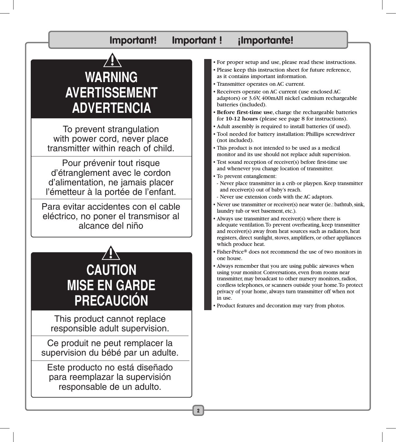 2  • For proper setup and use, please read these instructions.   • Please keep this instruction sheet for future reference,  as it contains important information.  • Transmitter operates on AC current.  • Receivers operate on AC current (use enclosed AC  adaptors) or 3.6V, 400mAH nickel cadmium rechargeable batteries (included).  • Before first-time use, charge the rechargeable batteries for 10-12 hours (please see page 8 for instructions).  • Adult assembly is required to install batteries (if used).  • Tool needed for battery installation: Phillips screwdriver (not included). • This product is not intended to be used as a medical  monitor and its use should not replace adult supervision.  • Test sound reception of receiver(s) before first-time use  and whenever you change location of transmitter.  • To prevent entanglement:  - Never place transmitter in a crib or playpen. Keep transmitter and receiver(s) out of baby’s reach.  - Never use extension cords with the AC adaptors.  • Never use transmitter or receiver(s) near water (ie.: bathtub, sink, laundry tub or wet basement, etc.).  • Always use transmitter and receiver(s) where there is adequate ventilation. To prevent overheating, keep transmitter and receiver(s) away from heat sources such as radiators, heat registers, direct sunlight, stoves, amplifiers, or other appliances which produce heat.  • Fisher-Price® does not recommend the use of two monitors in one house.  • Always remember that you are using public airwaves when using your monitor. Conversations, even from rooms near  transmitter, may broadcast to other nursery monitors, radios, cordless telephones, or scanners outside your home. To protect privacy of your home, always turn transmitter off when not  in use.  • Product features and decoration may vary from photos. To prevent strangulation  with power cord, never place  transmitter within reach of child.Pour prévenir tout risque d’étranglement avec le cordon d’alimentation, ne jamais placer l’émetteur à la portée de l’enfant.Para evitar accidentes con el cable eléctrico, no poner el transmisor al alcance del niñoImportant!     Important !     ¡Importante!WARNINGAVERTISSEMENTADVERTENCIACAUTIONMISE EN GARDEPRECAUCIÓNThis product cannot replace responsible adult supervision.Ce produit ne peut remplacer la supervision du bébé par un adulte.Este producto no está diseñado para reemplazar la supervisión responsable de un adulto.