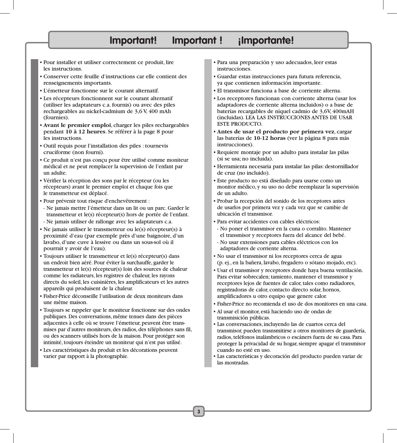 Important!     Important !     ¡Importante!  • Pour installer et utiliser correctement ce produit, lire  les instructions.   • Conserver cette feuille d’instructions car elle contient des renseignements importants.  • L’émetteur fonctionne sur le courant alternatif.  • Les récepteurs fonctionnent sur le courant alternatif  (utiliser les adaptateurs c.a. fournis) ou avec des piles rechargeables au nickel-cadmium de 3,6 V, 400 mAh (fournies).  • Avant le premier emploi, charger les piles rechargeables pendant 10 à 12 heures. Se référer à la page 8 pour  les instructions.  • Outil requis pour l’installation des piles : tournevis  cruciforme (non fourni).  • Ce produit n’est pas conçu pour être utilisé comme moniteur médical et ne peut remplacer la supervision de l’enfant par  un adulte.  • Vérifier la réception des sons par le récepteur (ou les récepteurs) avant le premier emploi et chaque fois que  le transmetteur est déplacé.   • Pour prévenir tout risque d&apos;enchevêtrement :  - Ne jamais mettre l’émetteur dans un lit ou un parc. Garder le transmetteur et le(s) récepteur(s) hors de portée de l’enfant.  - Ne jamais utiliser de rallonge avec les adaptateurs c.a.  • Ne jamais utiliser le transmetteur ou le(s) récepteur(s) à proximité d’eau (par exemple près d’une baignoire, d’un lavabo, d’une cuve à lessive ou dans un sous-sol où il  pourrait y avoir de l’eau).   • Toujours utiliser le transmetteur et le(s) récepteur(s) dans  un endroit bien aéré. Pour éviter la surchauffe, garder le  transmetteur et le(s) récepteur(s) loin des sources de chaleur comme les radiateurs, les registres de chaleur, les rayons  directs du soleil, les cuisinières, les amplificateurs et les autres appareils qui produisent de la chaleur.   • Fisher-Price déconseille l’utilisation de deux moniteurs dans une même maison.  • Toujours se rappeler que le moniteur fonctionne sur des ondes publiques. Des conversations, même tenues dans des pièces adjacentes à celle où se trouve l’émetteur, peuvent être trans-mises par d’autres moniteurs, des radios, des téléphones sans fil, ou des scanners utilisés hors de la maison. Pour protéger son intimité, toujours éteindre un moniteur qui n’est pas utilisé.  • Les caractéristiques du produit et les décorations peuvent varier par rapport à la photographie.  • Para una preparación y uso adecuados, leer estas  instrucciones.  • Guardar estas instrucciones para futura referencia,  ya que contienen información importante.  • El transmisor funciona a base de corriente alterna.  • Los receptores funcionan con corriente alterna (usar los adaptadores de corriente alterna incluidos) o a base de  baterías recargables de níquel cadmio de 3,6V, 400mAH (incluidas). LEA LAS INSTRUCCIONES ANTES DE USAR  ESTE PRODUCTO.  • Antes de usar el producto por primera vez, cargar  las baterías de 10-12 horas (ver la página 8 para más  instrucciones).  • Requiere montaje por un adulto para instalar las pilas  (si se usa; no incluida).  • Herramienta necesaria para instalar las pilas: destornillador  de cruz (no incluido).  • Este producto no está diseñado para usarse como un  monitor médico, y su uso no debe reemplazar la supervisión  de un adulto.  • Probar la recepción del sonido de los receptores antes  de usarlos por primera vez y cada vez que se cambie de  ubicación el transmisor.  • Para evitar accidentes con cables eléctricos:  - No poner el transmisor en la cuna o corralito. Mantener    el transmisor y receptores fuera del alcance del bebé.  - No usar extensiones para cables eléctricos con los  adaptadores de corriente alterna.  • No usar el transmisor ni los receptores cerca de agua  (p. ej., en la bañera, lavabo, fregadero o sótano mojado, etc).  • Usar el transmisor y receptores donde haya buena ventilación. Para evitar sobrecalen; tamiento, mantener el transmisor y  receptores lejos de fuentes de calor, tales como radiadores,  registradoras de calor, contacto directo solar, hornos,  amplificadores u otro equipo que genere calor.  • Fisher-Price no recomienda el uso de dos monitores en una casa.  • Al usar el monitor, está haciendo uso de ondas de  transmisición públicas.  • Las conversaciones, incluyendo las de cuartos cerca del  transmisor, pueden trasnsmitirse a otros monitores de guardería, radios, teléfonos inalámbricos o escáners fuera de su casa. Para proteger la privacidad de su hogar, siempre apagar el transmisor cuando no esté en uso.  • Las características y decoración del producto pueden variar de las mostradas.3