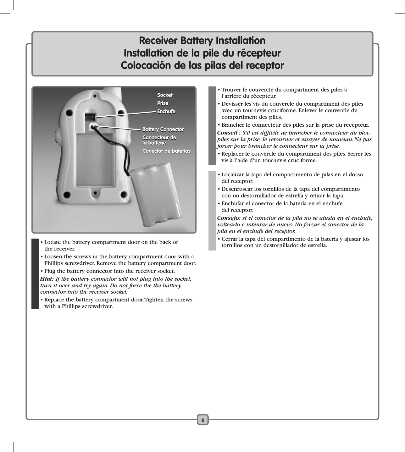 6Receiver Battery InstallationInstallation de la pile du récepteurColocación de las pilas del receptor  • Trouver le couvercle du compartiment des piles à  l’arrière du récepteur.  • Dévisser les vis du couvercle du compartiment des piles avec un tournevis cruciforme. Enlever le couvercle du  compartiment des piles.  • Brancher le connecteur des piles sur la prise du récepteur.   Conseil : S’il est difficile de brancher le connecteur du bloc-piles sur la prise, le retourner et essayer de nouveau. Ne pas forcer pour brancher le connecteur sur la prise.  • Replacer le couvercle du compartiment des piles. Serrer les vis à l’aide d’un tournevis cruciforme.     • Localizar la tapa del compartimento de pilas en el dorso  del receptor.  • Desenroscar los tornillos de la tapa del compartimento  con un destornillador de estrella y retirar la tapa.  • Enchufar el conector de la batería en el enchufe  del receptor.   Consejo: si el conector de la pila no se ajusta en el enchufe, voltearlo e intentar de nuevo. No forzar el conector de la pila en el enchufe del receptor.   • Cerrar la tapa del compartimento de la batería y ajustar los tornillos con un destornillador de estrella.  • Locate the battery compartment door on the back of  the receiver.  • Loosen the screws in the battery compartment door with a Phillips screwdriver. Remove the battery compartment door.  • Plug the battery connector into the receiver socket. Hint: If the battery connector will not plug into the socket, turn it over and try again. Do not force the the battery  connector into the receiver socket.  • Replace the battery compartment door. Tighten the screws with a Phillips screwdriver. Battery ConnectorConnecteur de  la batterieConector de bateríasBattery ConnectorConnecteur de  la batterieConector de bateríasSocketPriseEnchufeSocketPriseEnchufe
