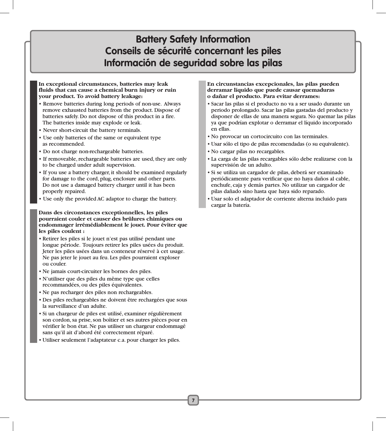 7Battery Safety Information    Conseils de sécurité concernant les piles      Información de seguridad sobre las pilas  In exceptional circumstances, batteries may leak  fluids that can cause a chemical burn injury or ruin your product. To avoid battery leakage:   • Remove batteries during long periods of non-use.  Always remove exhausted batteries from the product. Dispose of batteries safely. Do not dispose of this product in a fire.  The batteries inside may explode or leak.  • Never short-circuit the battery terminals.  • Use only batteries of the same or equivalent type  as recommended.  • Do not charge non-rechargeable batteries.  • If removeable, rechargeable batteries are used, they are only to be charged under adult supervision.  • If you use a battery charger, it should be examined regularly for damage to the cord, plug, enclosure and other parts. Do not use a damaged battery charger until it has been properly repaired.  • Use only the provided AC adaptor to charge the battery. Dans des circonstances exceptionnelles, les piles  pourraient couler et causer des brûlures chimiques ou endommager irrémédiablement le jouet. Pour éviter que les piles coulent :  • Retirer les piles si le jouet n’est pas utilisé pendant une longue période.  Toujours retirer les piles usées du produit.  Jeter les piles usées dans un conteneur réservé à cet usage. Ne pas jeter le jouet au feu. Les piles pourraient exploser ou couler.  • Ne jamais court-circuiter les bornes des piles.  • N’utiliser que des piles du même type que celles  recommandées, ou des piles équivalentes.  • Ne pas recharger des piles non rechargeables.  • Des piles rechargeables ne doivent être rechargées que sous la surveillance d’un adulte.  • Si un chargeur de piles est utilisé, examiner régulièrement son cordon, sa prise, son boîtier et ses autres pièces pour en vérifier le bon état. Ne pas utiliser un chargeur endommagé sans qu’il ait d’abord été correctement réparé.  • Utiliser seulement l’adaptateur c.a. pour charger les piles. En circunstancias excepcionales, las pilas pueden  derramar líquido que puede causar quemaduras  o dañar el producto. Para evitar derrames:   • Sacar las pilas si el producto no va a ser usado durante un periodo prolongado. Sacar las pilas gastadas del producto y disponer de ellas de una manera segura. No quemar las pilas ya que podrían explotar o derramar el líquido incorporado en ellas.  • No provocar un cortocircuito con las terminales.  • Usar sólo el tipo de pilas recomendadas (o su equivalente).  • No cargar pilas no recargables.  • La carga de las pilas recargables sólo debe realizarse con la supervisión de un adulto.   • Si se utiliza un cargador de pilas, deberá ser examinado periódicamente para verificar que no haya daños al cable, enchufe, caja y demás partes. No utilizar un cargador de pilas dañado sino hasta que haya sido reparado.  • Usar solo el adaptador de corriente alterna incluido para cargar la batería.