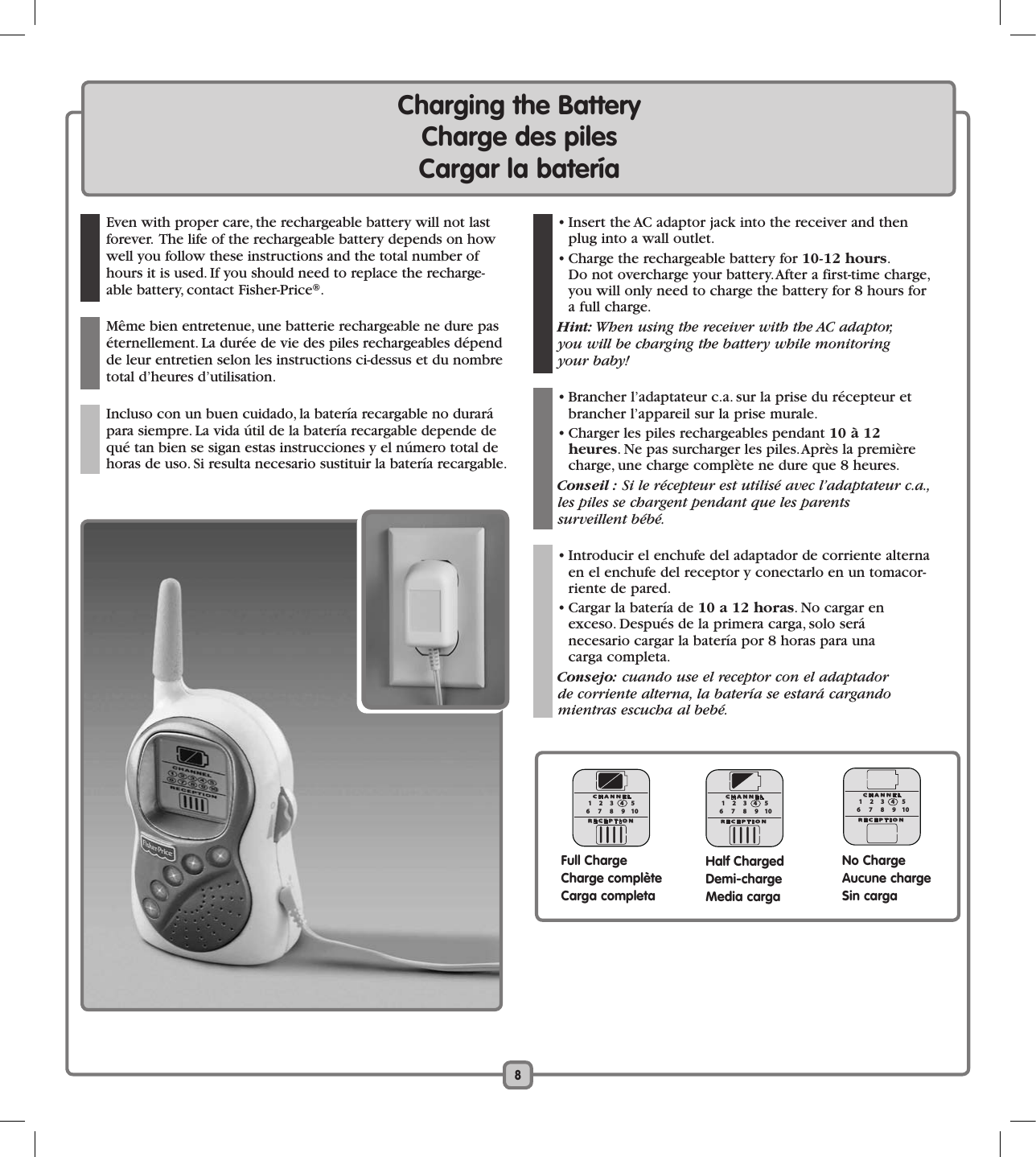 Charging the Battery  Charge des piles      Cargar la batería  8  Even with proper care, the rechargeable battery will not last forever.  The life of the rechargeable battery depends on how well you follow these instructions and the total number of hours it is used. If you should need to replace the recharge-able battery, contact Fisher-Price®.   Même bien entretenue, une batterie rechargeable ne dure pas éternellement. La durée de vie des piles rechargeables dépend de leur entretien selon les instructions ci-dessus et du nombre total d’heures d’utilisation.  Incluso con un buen cuidado, la batería recargable no durará para siempre. La vida útil de la batería recargable depende de qué tan bien se sigan estas instrucciones y el número total de horas de uso. Si resulta necesario sustituir la batería recargable.  • Insert the AC adaptor jack into the receiver and then plug into a wall outlet.  • Charge the rechargeable battery for 10-12 hours.  Do not overcharge your battery. After a first-time charge, you will only need to charge the battery for 8 hours for a full charge. Hint: When using the receiver with the AC adaptor,  you will be charging the battery while monitoring  your baby!  • Brancher l’adaptateur c.a. sur la prise du récepteur et brancher l’appareil sur la prise murale.  • Charger les piles rechargeables pendant 10 à 12  heures. Ne pas surcharger les piles. Après la première charge, une charge complète ne dure que 8 heures. Conseil : Si le récepteur est utilisé avec l’adaptateur c.a., les piles se chargent pendant que les parents  surveillent bébé.  • Introducir el enchufe del adaptador de corriente alterna en el enchufe del receptor y conectarlo en un tomacor-riente de pared.  • Cargar la batería de 10 a 12 horas. No cargar en exceso. Después de la primera carga, solo será  necesario cargar la batería por 8 horas para una  carga completa. Consejo: cuando use el receptor con el adaptador  de corriente alterna, la batería se estará cargando  mientras escucha al bebé. 12345109876CHANNELRECEPTIONFull ChargeCharge complèteCarga completa12345109876CHANNELRECEPTIONHalf ChargedDemi-chargeMedia carga12345109876CHANNELRECEPTIONNo ChargeAucune chargeSin carga