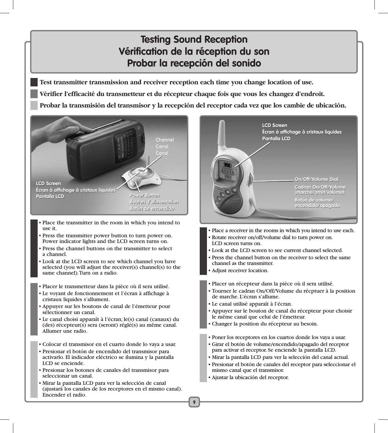 9  • Place the transmitter in the room in which you intend to use it.  • Press the transmitter power button to turn power on. Power indicator lights and the LCD screen turns on.  • Press the channel buttons on the transmitter to select  a channel.    • Look at the LCD screen to see which channel you have selected (you will adjust the receiver(s) channel(s) to the same channel). Turn on a radio.   • Placer le transmetteur dans la pièce où il sera utilisé.  • Le voyant de fonctionnement et l’écran à affichage à  cristaux liquides s’allument.  • Appuyer sur les boutons de canal de l’émetteur pour  sélectionner un canal.   • Le canal choisi apparaît à l’écran; le(s) canal (canaux) du (des) récepteur(s) sera (seront) réglé(s) au même canal. Allumer une radio.  • Colocar el transmisor en el cuarto donde lo vaya a usar.  • Presionar el botón de encendido del transmisor para  activarlo. El indicador eléctrico se ilumina y la pantalla  LCD se enciende.  • Presionar los botones de canales del transmisor para  seleccionar un canal.     • Mirar la pantalla LCD para ver la selección de canal (ajustará los canales de los receptores en el mismo canal). Encender el radio.Testing Sound ReceptionVérification de la réception du sonProbar la recepción del sonido  Test transmitter transmission and receiver reception each time you change location of use. Vérifier l’efficacité du transmetteur et du récepteur chaque fois que vous les changez d’endroit.  Probar la transmisión del transmisor y la recepción del receptor cada vez que los cambie de ubicación.  • Place a receiver in the rooms in which you intend to use each.   • Rotate receiver on/off/volume dial to turn power on.   LCD screen turns on.  • Look at the LCD screen to see current channel selected.    • Press the channel button on the receiver to select the same channel as the transmitter.    • Adjust receiver location.   • Placer un récepteur dans la pièce où il sera utilisé.  • Tourner le cadran On/Off/Volume du récptuer à la position de marche. L’écran s’allume.  • Le canal utilisé apparaît à l’écran.  • Appuyer sur le bouton de canal du récepteur pour choisir le même canal que celui de l’émetteur.  • Changer la position du récepteur au besoin.  • Poner los receptores en los cuartos donde los vaya a usar.   • Girar el botón de volume/encendido/apagado del receptor para activar el receptor. Se enciende la pantalla LCD.  • Mirar la pantalla LCD para ver la selección del canal actual.   • Presionar el botón de canales del receptor para seleccionar el mismo canal que el transmisor.     • Ajustar la ubicación del receptor. On/Off/Volume DialCadran On/Off/Volume  (marche/arrêt/volume)Botón de volume/  encendido/apagadoOn/Off/Volume DialCadran On/Off/Volume  (marche/arrêt/volume)Botón de volume/  encendido/apagadoPower ButtonBouton d’alimentationBotón de encendidoPower ButtonBouton d’alimentationBotón de encendidoLCD ScreenÉcran à affichage à cristaux liquidesPantalla LCDLCD ScreenÉcran à affichage à cristaux liquidesPantalla LCDChannelCanalCanalChannelCanalCanalLCD ScreenÉcran à affichage à cristaux liquidesPantalla LCDLCD ScreenÉcran à affichage à cristaux liquidesPantalla LCD