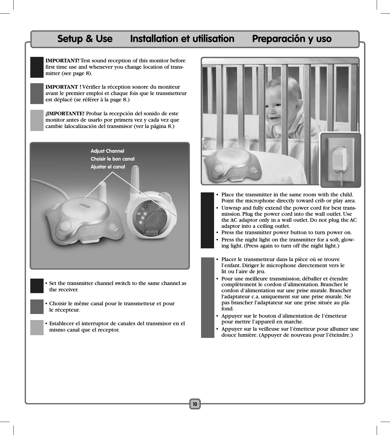 10Setup &amp; Use      Installation et utilisation      Preparación y uso IMPORTANT! Test sound reception of this monitor before first time use and whenever you change location of trans-mitter (see page 8). IMPORTANT ! Vérifier la réception sonore du moniteur avant le premier emploi et chaque fois que le transmetteur est déplacé (se référer à la page 8.)  ¡IMPORTANTE! Probar la recepción del sonido de este monitor antes de usarlo por primera vez y cada vez que cambie lalocalización del transmisor (ver la página 8.)  • Set the transmitter channel switch to the same channel as the receiver.   • Choisir le même canal pour le transmetteur et pour le récepteur.    • Establecer el interruptor de canales del transmisor en el mismo canal que el receptor.   •  Place the transmitter in the same room with the child. Point the microphone directly toward crib or play area.   •  Unwrap and fully extend the power cord for best trans-mission. Plug the power cord into the wall outlet. Use the AC adaptor only in a wall outlet. Do not plug the AC adaptor into a ceiling outlet.  •  Press the transmitter power button to turn power on.  •  Press the night light on the transmitter for a soft, glow-ing light. (Press again to turn off the night light.)  •  Placer le transmetteur dans la pièce où se trouve l’enfant. Diriger le microphone directement vers le lit ou l’aire de jeu.  •  Pour une meilleure transmission, déballer et étendre complètement le cordon d’alimentation. Brancher le cordon d’alimentation sur une prise murale. Brancher l&apos;adaptateur c.a. uniquement sur une prise murale. Ne pas brancher l&apos;adaptateur sur une prise située au pla-fond.  •  Appuyer sur le bouton d’alimentation de l’émetteur pour mettre l’appareil en marche.  •  Appuyer sur la veilleuse sur l’émetteur pour allumer une douce lumière. (Appuyer de nouveau pour l’éteindre.)Adjust ChannelChoisir le bon canalAjustar el canal