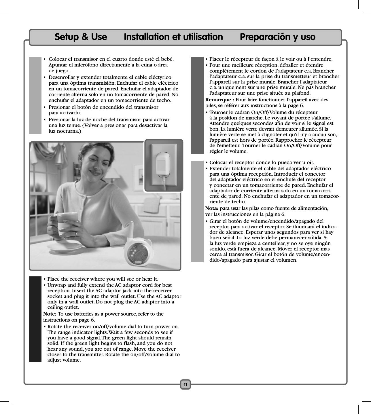 11Setup &amp; Use      Installation et utilisation      Preparación y uso  • Place the receiver where you will see or hear it.  • Unwrap and fully extend the AC adaptor cord for best reception. Insert the AC adaptor jack into the receiver socket and plug it into the wall outlet. Use the AC adaptor only in a wall outlet. Do not plug the AC adaptor into a ceiling outlet. Note: To use batteries as a power source, refer to the  instructions on page 6.  • Rotate the receiver on/off/volume dial to turn power on. The range indicator lights. Wait a few seconds to see if you have a good signal. The green light should remain solid. If the green light begins to flash, and you do not hear any sound, you are out of range. Move the receiver closer to the transmitter. Rotate the on/off/volume dial to adjust volume.   • Placer le récepteur de façon à le voir ou à l’entendre.   • Pour une meilleure réception, déballer et étendre complètement le cordon de l’adaptateur c.a. Brancher l’adaptateur c.a. sur la prise du transmetteur et brancher l’appareil sur la prise murale. Brancher l&apos;adaptateur c.a. uniquement sur une prise murale. Ne pas brancher l&apos;adaptateur sur une prise située au plafond. Remarque : Pour faire fonctionner l’appareil avec des  piles, se référer aux instructions à la page 6.  • Tourner le cadran On/Off/Volume du récepteur à la position de marche. Le voyant de portée s&apos;allume. Attendre quelques secondes afin de voir si le signal est bon. La lumière verte devrait demeurer allumée. Si la lumière verte se met à clignoter et qu&apos;il n&apos;y a aucun son, l&apos;appareil est hors de portée. Rapprocher le récepteur de l&apos;émetteur.  Tourner le cadran On/Off/Volume pour régler le volume.  • Colocar el receptor donde lo pueda ver u oír.   • Extender totalmente el cable del adaptador eléctrico para una óptima recepción. Introducir el conector del adaptador eléctrico en el enchufe del receptor y conectar en un tomacorriente de pared. Enchufar el adaptador de corriente alterna solo en un tomacorri-ente de pared. No enchufar el adaptador en un tomacor-riente de techo. Nota: para usar las pilas como fuente de alimentación,   ver las instrucciones en la página 6.  • Girar el botón de volume/encendido/apagado del receptor para activar el receptor. Se iluminará el indica-dor de alcance. Esperar unos segundos para ver si hay buen señal. La luz verde debe permanecer sólida. Si la luz verde empieza a centellear, y no se oye ningún sonido, está fuera de alcance. Mover el receptor más cerca al transmisor. Girar el botón de volume/encen-dido/apagado para ajustar el volumen.  •  Colocar el transmisor en el cuarto donde esté el bebé. Apuntar el micrófono directamente a la cuna o área de juego.   •  Desenrollar y extender totalmente el cable eléctyrico para una óptima transmisión. Enchufar el cable eléctrico en un tomacorriente de pared. Enchufar el adaptador de corriente alterna solo en un tomacorriente de pared. No enchufar el adaptador en un tomacorriente de techo.  •  Presionar el botón de encendido del transmisor para activarlo.  •  Presionar la luz de noche del transmisor para activar una luz tenue. (Volver a presionar para desactivar la luz nocturna.)