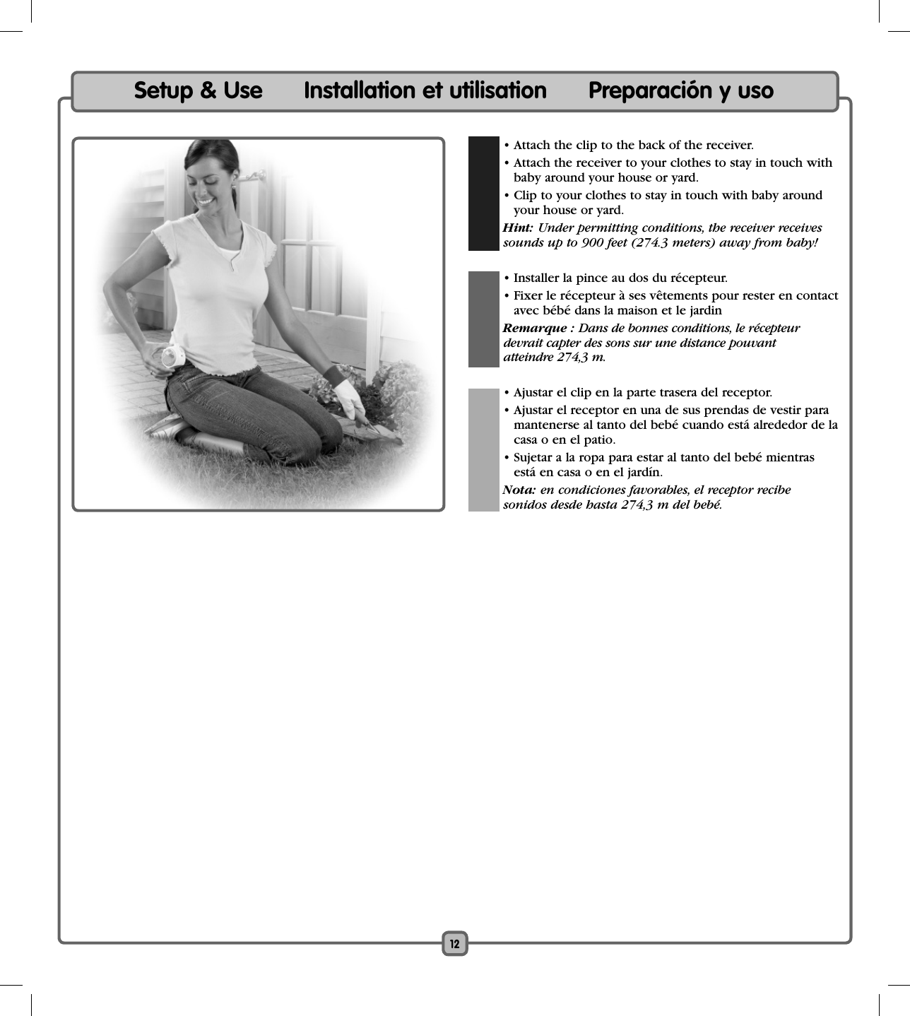 12  • Attach the clip to the back of the receiver.  • Attach the receiver to your clothes to stay in touch with baby around your house or yard.  • Clip to your clothes to stay in touch with baby around your house or yard.  Hint: Under permitting conditions, the receiver receivessounds up to 900 feet (274.3 meters) away from baby!  • Installer la pince au dos du récepteur.  • Fixer le récepteur à ses vêtements pour rester en contact avec bébé dans la maison et le jardin Remarque : Dans de bonnes conditions, le récepteur  devrait capter des sons sur une distance pouvant  atteindre 274,3 m.   • Ajustar el clip en la parte trasera del receptor.  • Ajustar el receptor en una de sus prendas de vestir para mantenerse al tanto del bebé cuando está alrededor de la casa o en el patio.  • Sujetar a la ropa para estar al tanto del bebé mientras está en casa o en el jardín. Nota: en condiciones favorables, el receptor recibe   sonidos desde hasta 274,3 m del bebé.Setup &amp; Use      Installation et utilisation      Preparación y uso