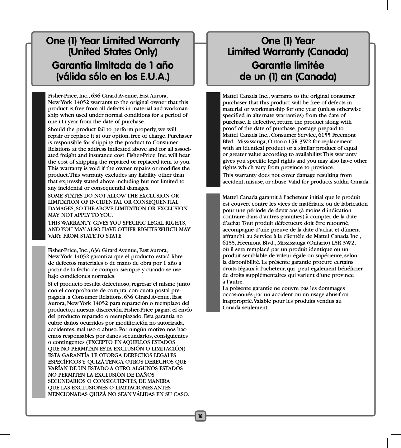 18One (1) Year Limited Warranty (United States Only)Garantía limitada de 1 año (válida sólo en los E.U.A.)  Fisher-Price, Inc., 636 Girard Avenue, East Aurora, New York 14052 warrants to the original owner that this product is free from all defects in material and workman-ship when used under normal conditions for a period of one (1) year from the date of purchase.  Should the product fail to perform properly, we will repair or replace it at our option, free of charge. Purchaser is responsible for shipping the product to Consumer Relations at the address indicated above and for all associ-ated freight and insurance cost. Fisher-Price, Inc. will bear the cost of shipping the repaired or replaced item to you. This warranty is void if the owner repairs or modifies the product. This warranty excludes any liability other than that expressly stated above including but not limited to any incidental or consequential damages.  SOME STATES DO NOT ALLOW THE EXCLUSION OR LIMITATION OF INCIDENTAL OR CONSEQUENTIAL DAMAGES, SO THE ABOVE LIMITATION OR EXCLUSION MAY NOT APPLY TO YOU.  THIS WARRANTY GIVES YOU SPECIFIC LEGAL RIGHTS, AND YOU MAY ALSO HAVE OTHER RIGHTS WHICH MAY VARY FROM STATE TO STATE.  Fisher-Price, Inc., 636 Girard Avenue, East Aurora, New York 14052 garantiza que el producto estará libre de defectos materiales o de mano de obra por 1 año a partir de la fecha de compra, siempre y cuando se use bajo condiciones normales.   Si el producto resulta defectuoso, regresar el mismo junto con el comprobante de compra, con cuota postal pre-pagada, a Consumer Relations, 636 Girard Avenue, East Aurora, New York 14052 para reparación o reemplazo del producto,a nuestra discreción. Fisher-Price pagará el envío del producto reparado o reemplazado. Esta garantía no cubre daños ocurridos por modificación no autorizada, accidentes, mal uso o abuso. Por ningún motivo nos hac-emos responsables por daños secundarios, consiguientes o contingentes (EXCEPTO EN AQUELLOS ESTADOS QUE NO PERMITAN ESTA EXCLUSIÓN O LIMITACIÓN) ESTA GARANTÍA LE OTORGA DERECHOS LEGALES ESPECÍFICOS Y QUIZÁ TENGA OTROS DERECHOS QUE VARÍAN DE UN ESTADO A OTRO. ALGUNOS ESTADOS NO PERMITEN LA EXCLUSIÓN DE DAÑOSSECUNDARIOS O CONSIGUIENTES, DE MANERA QUE LAS EXCLUSIONES O LIMITACIONES ANTES MENCIONADAS QUIZÁ NO SEAN VÁLIDAS EN SU CASO.One (1) Year Limited Warranty (Canada)Garantie limitée de un (1) an (Canada)  Mattel Canada Inc., warrants to the original consumerpurchaser that this product will be free of defects in material or workmanship for one year (unless otherwise specified in alternate warranties) from the date of purchase. If defective, return the product along with proof of the date of purchase, postage prepaid to Mattel Canada Inc., Consumer Service, 6155 Freemont Blvd., Mississauga, Ontario L5R 3W2 for replacement with an identical product or a similar product of equal or greater value according to availability. This warranty gives you specific legal rights and you may also have other rights which vary from province to province.  This warranty does not cover damage resulting from accident, misuse, or abuse. Valid for products soldin Canada.   Mattel Canada garantit à l’acheteur initial que le produit est couvert contre les vices de matériaux ou de fabrication pour une période de deux ans (à moins d’indication contraire dans d’autres garanties) à compter de la date d’achat. Tout produit défectueux doit être retourné, accompagné d’une preuve de la date d’achat et dûment affranchi, au Service à la clientèle de Mattel Canada Inc., 6155, Freemont Blvd., Mississauga (Ontario) L5R 3W2, où il sera remplacé par un produit identique ou un produit semblable de valeur égale ou supérieure, selon la disponibilité. La présente garantie procure certains droits légaux à l’acheteur, qui  peut également bénéficier de droits supplémentaires qui varient d’une province à l’autre. La présente garantie ne couvre pas les dommages occasionnés par un accident ou un usage abusif ou inapproprié. Valable pour les produits vendus au Canada seulement.