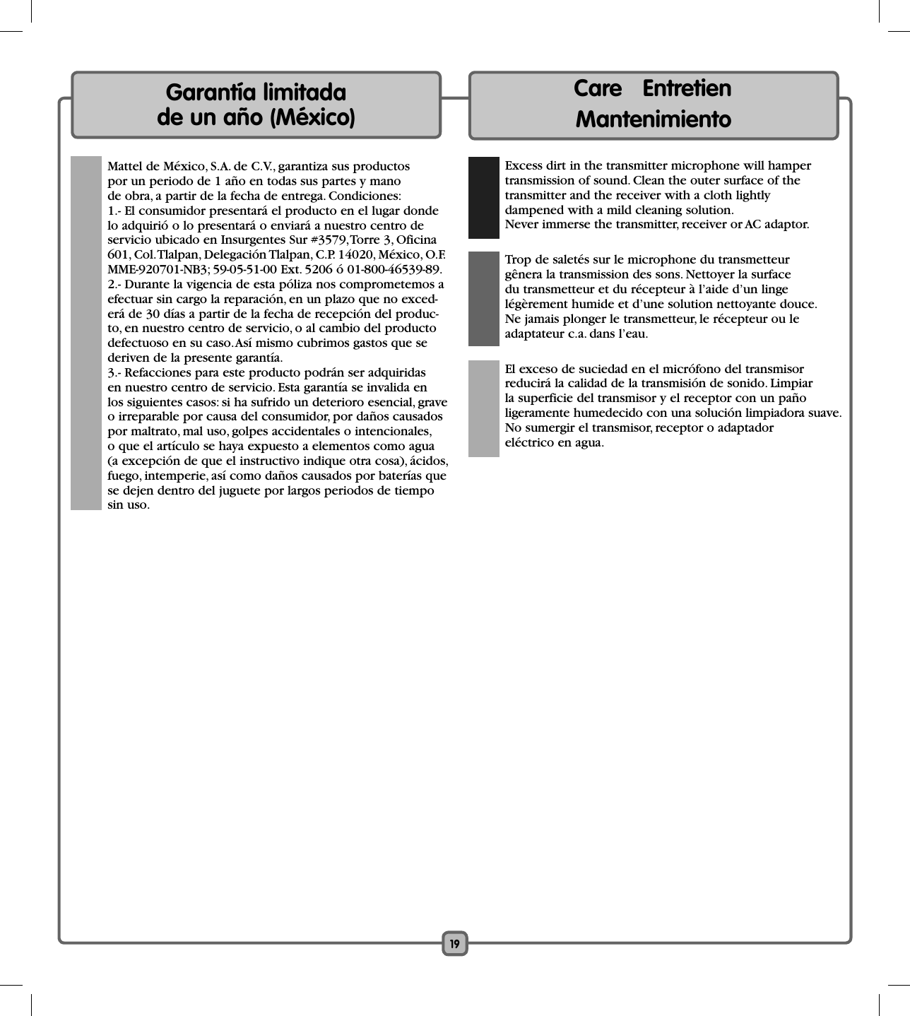 19  Mattel de México, S.A. de C.V., garantiza sus productos por un periodo de 1 año en todas sus partes y mano de obra, a partir de la fecha de entrega. Condiciones: 1.- El consumidor presentará el producto en el lugar donde lo adquirió o lo presentará o enviará a nuestro centro de servicio ubicado en Insurgentes Sur #3579, Torre 3, Oficina 601, Col. Tlalpan, Delegación Tlalpan, C.P. 14020, México, O.F. MME-920701-NB3; 59-05-51-00 Ext. 5206 ó 01-800-46539-89. 2.- Durante la vigencia de esta póliza nos comprometemos a efectuar sin cargo la reparación, en un plazo que no exced-erá de 30 días a partir de la fecha de recepción del produc-to, en nuestro centro de servicio, o al cambio del producto defectuoso en su caso. Así mismo cubrimos gastos que se deriven de la presente garantía. 3.- Refacciones para este producto podrán ser adquiridas en nuestro centro de servicio. Esta garantía se invalida en los siguientes casos: si ha sufrido un deterioro esencial, grave o irreparable por causa del consumidor, por daños causados por maltrato, mal uso, golpes accidentales o intencionales, o que el artículo se haya expuesto a elementos como agua (a excepción de que el instructivo indique otra cosa), ácidos, fuego, intemperie, así como daños causados por baterías que se dejen dentro del juguete por largos periodos de tiempo sin uso.Garantía limitada de un año (México)Care   Entretien    Mantenimiento  Excess dirt in the transmitter microphone will hampertransmission of sound. Clean the outer surface of thetransmitter and the receiver with a cloth lightlydampened with a mild cleaning solution.Never immerse the transmitter, receiver or AC adaptor.   Trop de saletés sur le microphone du transmetteurgênera la transmission des sons. Nettoyer la surfacedu transmetteur et du récepteur à l’aide d’un linge légèrement humide et d’une solution nettoyante douce. Ne jamais plonger le transmetteur, le récepteur ou le adaptateur c.a. dans l’eau.  El exceso de suciedad en el micrófono del transmisor reducirá la calidad de la transmisión de sonido. Limpiarla superficie del transmisor y el receptor con un paño ligeramente humedecido con una solución limpiadora suave.No sumergir el transmisor, receptor o adaptadoreléctrico en agua.