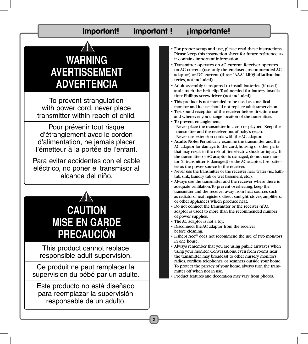 2  • For proper setup and use, please read these instructions. Please keep this instruction sheet for future reference, as it contains important information.  • Transmitter operates on AC current. Receiver operates on AC current (use only the enclosed, recommended AC adaptor) or DC current (three &quot;AAA&quot; LR03 alkaline bat-teries, not included).  • Adult assembly is required to install batteries (if used) and attach the belt clip. Tool needed for battery installa-tion: Phillips screwdriver (not included). • This product is not intended to be used as a medical monitor and its use should not replace adult supervision.  • Test sound reception of the receiver before first-time use and whenever you change location of the transmitter. • To prevent entanglement:  -  Never place the transmitter in a crib or playpen. Keep the transmitter and the receiver out of baby’s reach.    - Never use extension cords with the AC adaptor. •  Adults Note: Periodically examine the transmitter and the AC adaptor for damage to the cord, housing or other parts that may result in the risk of fire, electric shock or injury.  If the transmitter or AC adaptor is damaged, do not use moni-tor (if transmitter is damaged) or the AC adaptor. Use batter-ies as the power source in the receiver.  • Never use the transmitter or the receiver near water (ie.: bath-tub, sink, laundry tub or wet basement, etc.).  • Always use the transmitter and the receiver where there is adequate ventilation. To prevent overheating, keep the transmitter and the receiver away from heat sources such as radiators, heat registers, direct sunlight, stoves, amplifiers, or other appliances which produce heat.  • Do not connect the transmitter or the receiver (if AC adaptor is used) to more than the recommended number of power supplies.  • The AC adaptor is not a toy.  • Disconnect the AC adaptor from the receiver before cleaning. • Fisher-Price® does not recommend the use of two monitors in one house.  • Always remember that you are using public airwaves when using your monitor. Conversations, even from rooms near the transmitter, may broadcast to other nursery monitors, radios, cordless telephones, or scanners outside your home. To protect the privacy of your home, always turn the trans-mitter off when not in use.  • Product features and decoration may vary from photos. To prevent strangulation with power cord, never place transmitter within reach of child.Pour prévenir tout risque d’étranglement avec le cordon d’alimentation, ne jamais placer l’émetteur à la portée de l’enfant.Para evitar accidentes con el cable eléctrico, no poner el transmisor al alcance del niño.Important!      Important !      ¡Importante!WARNINGAVERTISSEMENTADVERTENCIACAUTIONMISE EN GARDEPRECAUCIÓNThis product cannot replaceresponsible adult supervision.Ce produit ne peut remplacer lasupervision du bébé par un adulte.Este producto no está diseñadopara reemplazar la supervisiónresponsable de un adulto.