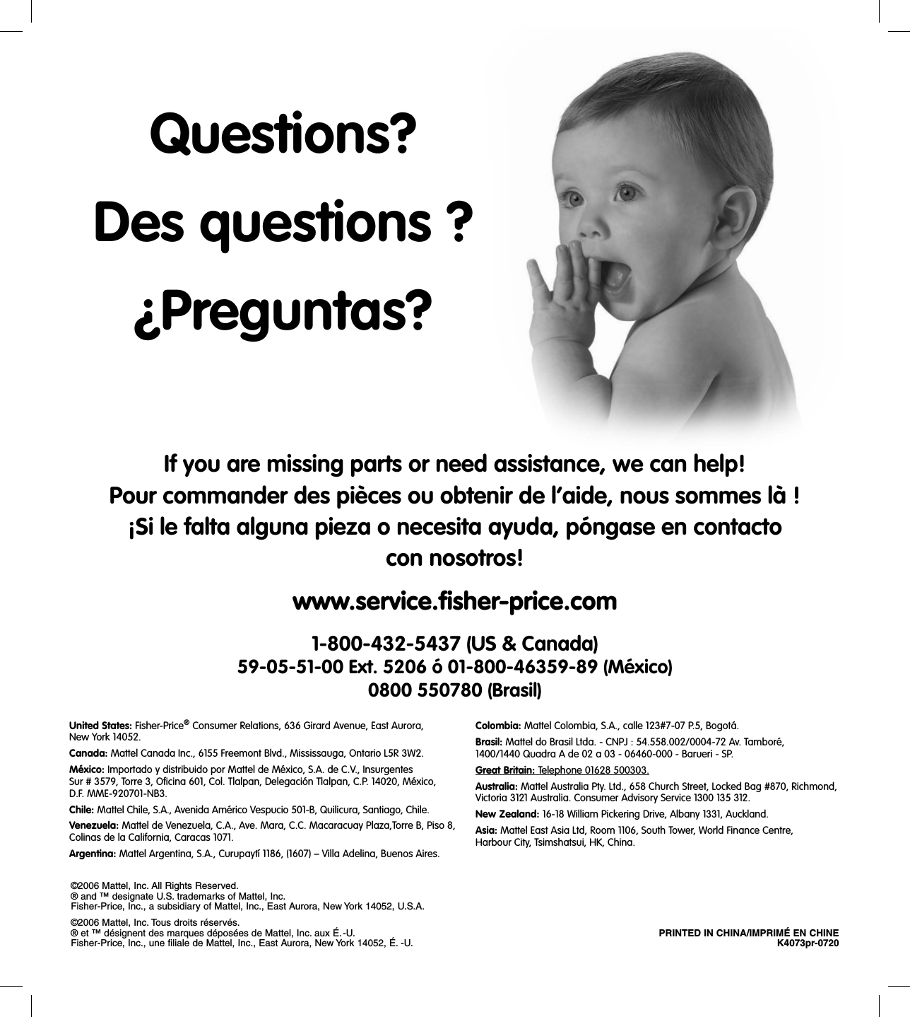 If you are missing parts or need assistance, we can help!Pour commander des pièces ou obtenir de l’aide, nous sommes là !¡Si le falta alguna pieza o necesita ayuda, póngase en contacto con nosotros!www.service.ﬁ sher-price.com1-800-432-5437 (US &amp; Canada)59-05-51-00 Ext. 5206 ó 01-800-46359-89 (México)0800 550780 (Brasil)United States: Fisher-Price® Consumer Relations, 636 Girard Avenue, East Aurora, New York 14052.Canada: Mattel Canada Inc., 6155 Freemont Blvd., Mississauga, Ontario L5R 3W2.México: Importado y distribuido por Mattel de México, S.A. de C.V., InsurgentesSur # 3579, Torre 3, Oficina 601, Col. Tlalpan, Delegación Tlalpan, C.P. 14020, México, D.F. MME-920701-NB3.Chile: Mattel Chile, S.A., Avenida Américo Vespucio 501-B, Quilicura, Santiago, Chile.Venezuela: Mattel de Venezuela, C.A., Ave. Mara, C.C. Macaracuay Plaza,Torre B, Piso 8, Colinas de la California, Caracas 1071.Argentina: Mattel Argentina, S.A., Curupaytí 1186, (1607) – Villa Adelina, Buenos Aires.Colombia: Mattel Colombia, S.A., calle 123#7-07 P.5, Bogotá.Brasil: Mattel do Brasil Ltda. - CNPJ : 54.558.002/0004-72 Av. Tamboré, 1400/1440 Quadra A de 02 a 03 - 06460-000 - Barueri - SP. Great Britain: Telephone 01628 500303.Australia: Mattel Australia Pty. Ltd., 658 Church Street, Locked Bag #870, Richmond, Victoria 3121 Australia. Consumer Advisory Service 1300 135 312.New Zealand: 16-18 William Pickering Drive, Albany 1331, Auckland.Asia: Mattel East Asia Ltd, Room 1106, South Tower, World Finance Centre,Harbour City, Tsimshatsui, HK, China.©2006 Mattel, Inc. All Rights Reserved.® and ™ designate U.S. trademarks of Mattel, Inc.Fisher-Price, Inc., a subsidiary of Mattel, Inc., East Aurora, New York 14052, U.S.A. ©2006 Mattel, Inc. Tous droits réservés.® et ™ désignent des marques déposées de Mattel, Inc. aux É.-U.  PRINTED IN CHINA/IMPRIMÉ EN CHINEFisher-Price, Inc., une filiale de Mattel, Inc., East Aurora, New York 14052, É. -U.  K4073pr-0720Questions?Des questions ?¿Preguntas?