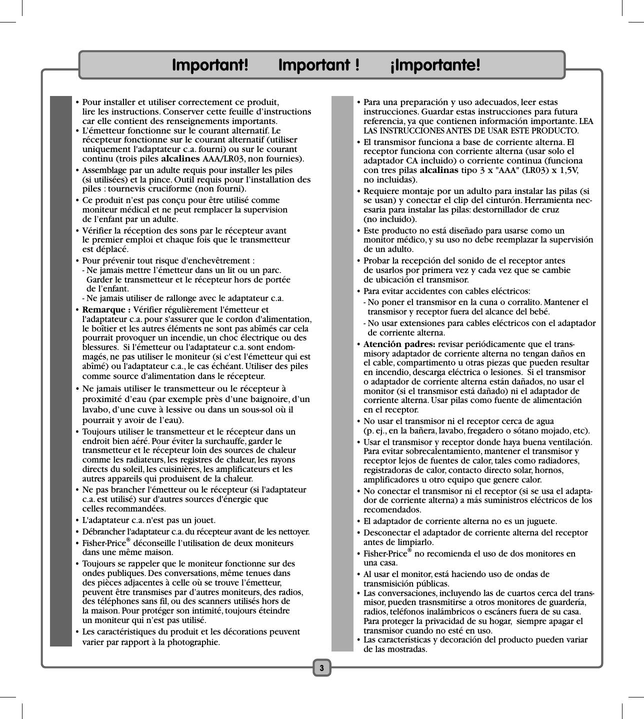 Important!      Important !      ¡Importante!  • Pour installer et utiliser correctement ce produit, lire les instructions. Conserver cette feuille d’instructions car elle contient des renseignements importants.  • L’émetteur fonctionne sur le courant alternatif. Le récepteur fonctionne sur le courant alternatif (utiliser uniquement l&apos;adaptateur c.a. fourni) ou sur le courant continu (trois piles alcalines AAA/LR03, non fournies). • Assemblage par un adulte requis pour installer les piles (si utilisées) et la pince. Outil requis pour l’installation des piles : tournevis cruciforme (non fourni). • Ce produit n’est pas conçu pour être utilisé comme moniteur médical et ne peut remplacer la supervision de l’enfant par un adulte. • Vérifier la réception des sons par le récepteur avant le premier emploi et chaque fois que le transmetteur est déplacé.   • Pour prévenir tout risque d&apos;enchevêtrement :    - Ne jamais mettre l’émetteur dans un lit ou un parc.  Garder le transmetteur et le récepteur hors de portée de l’enfant.    - Ne jamais utiliser de rallonge avec le adaptateur c.a. • Remarque : Vérifier régulièrement l&apos;émetteur et l&apos;adaptateur c.a. pour s&apos;assurer que le cordon d&apos;alimentation, le boîtier et les autres éléments ne sont pas abîmés car cela pourrait provoquer un incendie, un choc électrique ou des blessures.  Si l&apos;émetteur ou l&apos;adaptateur c.a. sont endom-magés, ne pas utiliser le moniteur (si c&apos;est l&apos;émetteur qui est abîmé) ou l&apos;adaptateur c.a., le cas échéant. Utiliser des piles comme source d&apos;alimentation dans le récepteur.  • Ne jamais utiliser le transmetteur ou le récepteur à proximité d’eau (par exemple près d’une baignoire, d’un lavabo, d’une cuve à lessive ou dans un sous-sol où il pourrait y avoir de l’eau).   • Toujours utiliser le transmetteur et le récepteur dans un endroit bien aéré. Pour éviter la surchauffe, garder le transmetteur et le récepteur loin des sources de chaleur comme les radiateurs, les registres de chaleur, les rayons directs du soleil, les cuisinières, les amplificateurs et les autres appareils qui produisent de la chaleur.   • Ne pas brancher l&apos;émetteur ou le récepteur (si l&apos;adaptateur c.a. est utilisé) sur d&apos;autres sources d&apos;énergie que celles recommandées.  • L&apos;adaptateur c.a. n&apos;est pas un jouet.  • Débrancher l&apos;adaptateur c.a. du récepteur avant de les nettoyer. • Fisher-Price® déconseille l’utilisation de deux moniteurs dans une même maison.  • Toujours se rappeler que le moniteur fonctionne sur des ondes publiques. Des conversations, même tenues dans des pièces adjacentes à celle où se trouve l’émetteur, peuvent être transmises par d’autres moniteurs, des radios, des téléphones sans fil, ou des scanners utilisés hors de la maison. Pour protéger son intimité, toujours éteindre un moniteur qui n’est pas utilisé.  • Les caractéristiques du produit et les décorations peuvent varier par rapport à la photographie.  • Para una preparación y uso adecuados, leer estas instrucciones. Guardar estas instrucciones para futura referencia, ya que contienen información importante. LEA LAS INSTRUCCIONES ANTES DE USAR ESTE PRODUCTO.  • El transmisor funciona a base de corriente alterna. El receptor funciona con corriente alterna (usar solo el adaptador CA incluido) o corriente continua (funciona con tres pilas alcalinas tipo 3 x &quot;AAA&quot; (LR03) x 1,5V, no incluidas).  • Requiere montaje por un adulto para instalar las pilas (si se usan) y conectar el clip del cinturón. Herramienta nec-esaria para instalar las pilas: destornillador de cruz (no incluido). • Este producto no está diseñado para usarse como un monitor médico, y su uso no debe reemplazar la supervisión de un adulto. • Probar la recepción del sonido de el receptor antes de usarlos por primera vez y cada vez que se cambie de ubicación el transmisor.  • Para evitar accidentes con cables eléctricos:    - No poner el transmisor en la cuna o corralito. Mantener el transmisor y receptor fuera del alcance del bebé.    - No usar extensiones para cables eléctricos con el adaptador de corriente alterna. • Atención padres: revisar periódicamente que el trans-misory adaptador de corriente alterna no tengan daños en el cable, compartimento u otras piezas que pueden resultar en incendio, descarga eléctrica o lesiones.  Si el transmisor o adaptador de corriente alterna están dañados, no usar el monitor (si el transmisor está dañado) ni el adaptador de corriente alterna. Usar pilas como fuente de alimentación en el receptor. •  No usar el transmisor ni el receptor cerca de agua (p. ej., en la bañera, lavabo, fregadero o sótano mojado, etc).  • Usar el transmisor y receptor donde haya buena ventilación. Para evitar sobrecalentamiento, mantener el transmisor y receptor lejos de fuentes de calor, tales como radiadores, registradoras de calor, contacto directo solar, hornos, amplificadores u otro equipo que genere calor.  • No conectar el transmisor ni el receptor (si se usa el adapta-dor de corriente alterna) a más suministros eléctricos de los recomendados.  • El adaptador de corriente alterna no es un juguete.  • Desconectar el adaptador de corriente alterna del receptor antes de limpiarlo. • Fisher-Price® no recomienda el uso de dos monitores en una casa.  • Al usar el monitor, está haciendo uso de ondas de transmisición públicas.  • Las conversaciones, incluyendo las de cuartos cerca del trans-misor, pueden trasnsmitirse a otros monitores de guardería, radios, teléfonos inalámbricos o escáners fuera de su casa. Para proteger la privacidad de su hogar,  siempre apagar el transmisor cuando no esté en uso.  • Las características y decoración del producto pueden variar de las mostradas.3