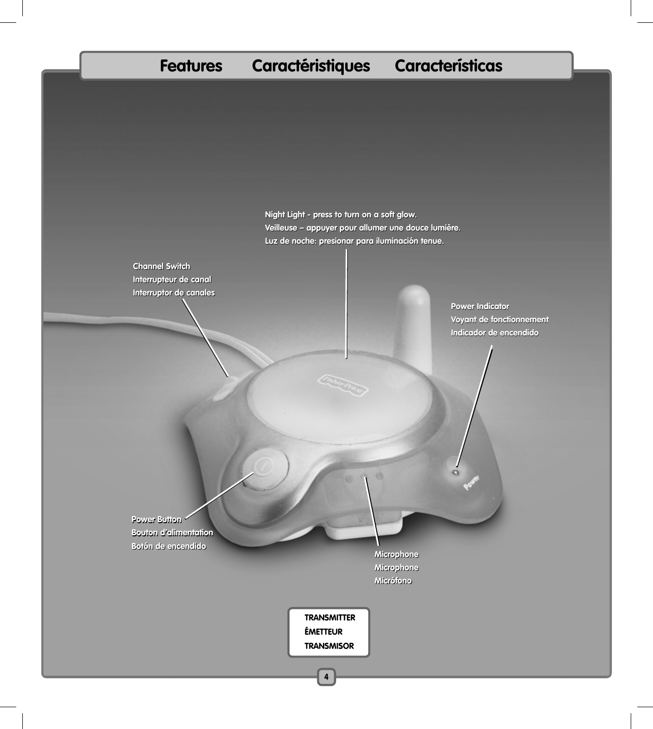 Features      Caractéristiques     Características TRANSMITTER  ÉMETTEUR TRANSMISORNight Light - press to turn on a soft glow.Veilleuse – appuyer pour allumer une douce lumière.Luz de noche: presionar para iluminación tenue.Night Light - press to turn on a soft glow.Veilleuse – appuyer pour allumer une douce lumière.Luz de noche: presionar para iluminación tenue.Power IndicatorVoyant de fonctionnementIndicador de encendidoPower IndicatorVoyant de fonctionnementIndicador de encendidoPower ButtonBouton d’alimentationBotón de encendidoPower ButtonBouton d’alimentationBotón de encendidoChannel SwitchInterrupteur de canalInterruptor de canalesChannel SwitchInterrupteur de canalInterruptor de canalesMicrophoneMicrophoneMicrófonoMicrophoneMicrophoneMicrófono4
