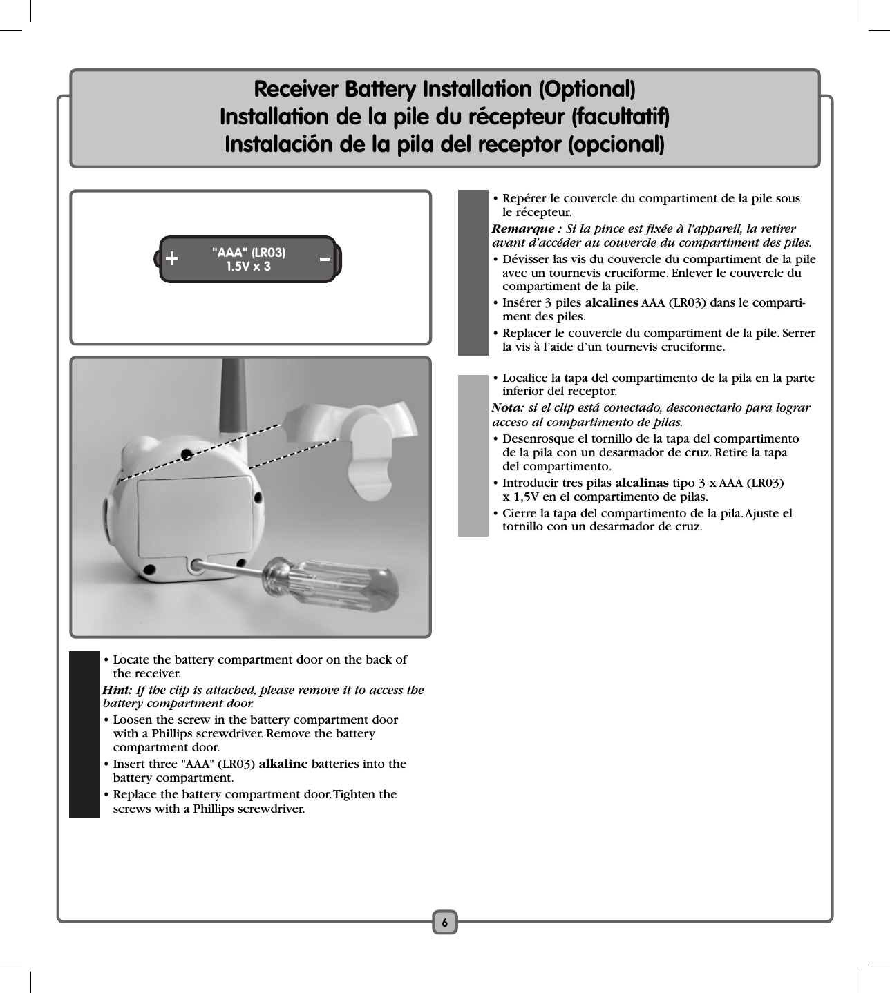6Receiver Battery Installation (Optional)Installation de la pile du récepteur (facultatif)Instalación de la pila del receptor (opcional)&quot;AAA&quot; (LR03)1.5V x 3  • Repérer le couvercle du compartiment de la pile sous le récepteur. Remarque : Si la pince est fixée à l&apos;appareil, la retirer  avant d&apos;accéder au couvercle du compartiment des piles.  • Dévisser las vis du couvercle du compartiment de la pile avec un tournevis cruciforme. Enlever le couvercle ducompartiment de la pile.  • Insérer 3 piles alcalines AAA (LR03) dans le comparti-ment des piles.    • Replacer le couvercle du compartiment de la pile. Serrer la vis à l’aide d’un tournevis cruciforme.    • Localice la tapa del compartimento de la pila en la parte inferior del receptor. Nota: si el clip está conectado, desconectarlo para lograr  acceso al compartimento de pilas.  • Desenrosque el tornillo de la tapa del compartimento de la pila con un desarmador de cruz. Retire la tapadel compartimento.  • Introducir tres pilas alcalinas tipo 3 x AAA (LR03)x 1,5V en el compartimento de pilas.  • Cierre la tapa del compartimento de la pila. Ajuste el tornillo con un desarmador de cruz.  • Locate the battery compartment door on the back of the receiver.  Hint: If the clip is attached, please remove it to access thebattery compartment door.  • Loosen the screw in the battery compartment door with a Phillips screwdriver. Remove the battery compartment door.  • Insert three &quot;AAA&quot; (LR03) alkaline batteries into the battery compartment.  • Replace the battery compartment door. Tighten the screws with a Phillips screwdriver. 