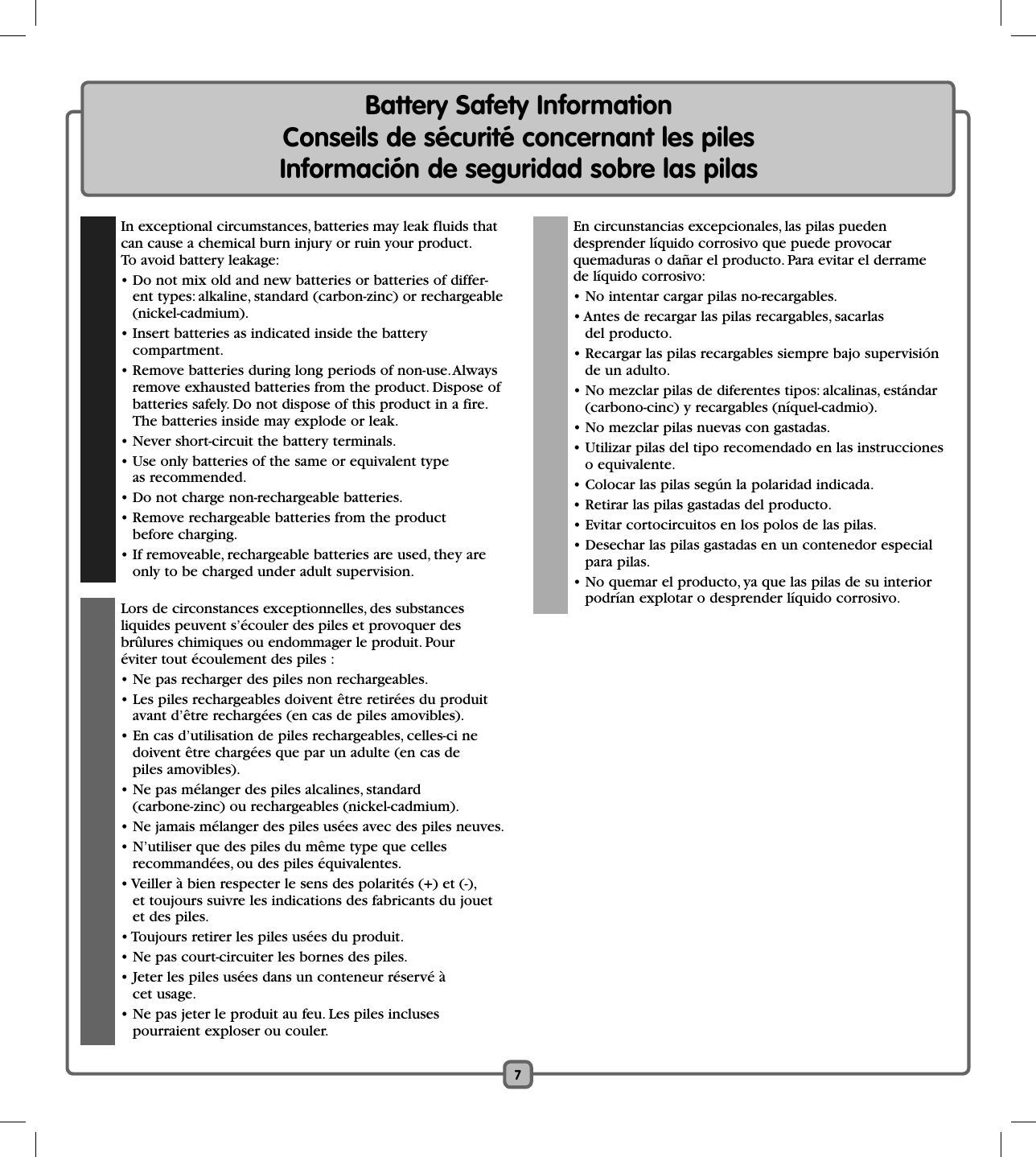 7Battery Safety Information    Conseils de sécurité concernant les piles      Información de seguridad sobre las pilas   In exceptional circumstances, batteries may leak fluids that can cause a chemical burn injury or ruin your product. To avoid battery leakage:   • Do not mix old and new batteries or batteries of differ-ent types: alkaline, standard (carbon-zinc) or rechargeable(nickel-cadmium).  • Insert batteries as indicated inside the battery compartment.  • Remove batteries during long periods of non-use. Always remove exhausted batteries from the product. Dispose ofbatteries safely. Do not dispose of this product in a fire. The batteries inside may explode or leak.  • Never short-circuit the battery terminals.  • Use only batteries of the same or equivalent type as recommended.  • Do not charge non-rechargeable batteries.  • Remove rechargeable batteries from the product before charging.  • If removeable, rechargeable batteries are used, they are only to be charged under adult supervision.  Lors de circonstances exceptionnelles, des substances liquides peuvent s’écouler des piles et provoquer des brûlures chimiques ou endommager le produit. Pour éviter tout écoulement des piles :  • Ne pas recharger des piles non rechargeables.  • Les piles rechargeables doivent être retirées du produit avant d’être rechargées (en cas de piles amovibles).  • En cas d’utilisation de piles rechargeables, celles-ci ne doivent être chargées que par un adulte (en cas de piles amovibles).  • Ne pas mélanger des piles alcalines, standard (carbone-zinc) ou rechargeables (nickel-cadmium).  • Ne jamais mélanger des piles usées avec des piles neuves.  • N’utiliser que des piles du même type que celles recommandées, ou des piles équivalentes.  • Veiller à bien respecter le sens des polarités (+) et (-), et toujours suivre les indications des fabricants du jouet et des piles.  • Toujours retirer les piles usées du produit.  • Ne pas court-circuiter les bornes des piles.  • Jeter les piles usées dans un conteneur réservé à cet usage.   • Ne pas jeter le produit au feu. Les piles incluses pourraient exploser ou couler.  En circunstancias excepcionales, las pilas pueden desprender líquido corrosivo que puede provocar quemaduras o dañar el producto. Para evitar el derrame de líquido corrosivo:  • No intentar cargar pilas no-recargables.  • Antes de recargar las pilas recargables, sacarlas del producto.  • Recargar las pilas recargables siempre bajo supervisión de un adulto.  • No mezclar pilas de diferentes tipos: alcalinas, estándar (carbono-cinc) y recargables (níquel-cadmio).  • No mezclar pilas nuevas con gastadas.  • Utilizar pilas del tipo recomendado en las instrucciones o equivalente.  • Colocar las pilas según la polaridad indicada.  • Retirar las pilas gastadas del producto.  • Evitar cortocircuitos en los polos de las pilas.  • Desechar las pilas gastadas en un contenedor especial para pilas.  • No quemar el producto, ya que las pilas de su interior podrían explotar o desprender líquido corrosivo.