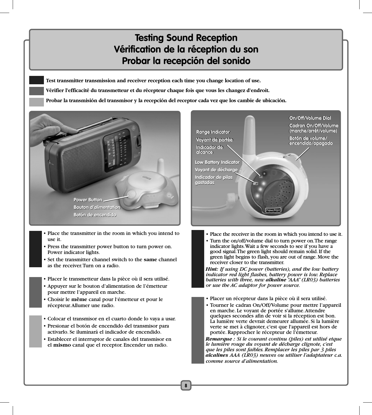 8  • Place the transmitter in the room in which you intend to use it.  • Press the transmitter power button to turn power on.Power indicator lights.   • Set the transmitter channel switch to the same channel as the receiver. Turn on a radio.  • Placer le transmetteur dans la pièce où il sera utilisé.  • Appuyer sur le bouton d’alimentation de l’émetteur pour mettre l’appareil en marche. • Choisir le même canal pour l‘émetteur et pour le récepteur. Allumer une radio.   • Colocar el transmisor en el cuarto donde lo vaya a usar.  • Presionar el botón de encendido del transmisor para activarlo. Se iluminará el indicador de encendido.   • Establecer el interruptor de canales del transmisor en el mismo canal que el receptor. Encender un radio.Testing Sound ReceptionVérification de la réception du sonProbar la recepción del sonido Test transmitter transmission and receiver reception each time you change location of use. Vérifier l’efficacité du transmetteur et du récepteur chaque fois que vous les changez d’endroit.  Probar la transmisión del transmisor y la recepción del receptor cada vez que los cambie de ubicación.  • Place the receiver in the room in which you intend to use it.    • Turn the on/off/volume dial to turn power on. The range indicator lights. Wait a few seconds to see if you have a good signal. The green light should remain solid. If the green light begins to flash, you are out of range. Move the receiver closer to the transmitter.  Hint: If using DC power (batteries), and the low batteryindicator red light flashes, battery power is low. Replacebatteries with three, new alkaline “AAA” (LR03) batteriesor use the AC adaptor for power source.  • Placer un récepteur dans la pièce où il sera utilisé.  • Tourner le cadran On/Off/Volume pour mettre l’appareil en marche. Le voyant de portée s&apos;allume. Attendre quelques secondes afin de voir si la réception est bon. La lumière verte devrait demeurer allumée. Si la lumière verte se met à clignoter, c&apos;est que l&apos;appareil est hors de portée. Rapprocher le récepteur de l&apos;émetteur.  Remarque : Si le courant continu (piles) est utilisé etquele lumière rouge du voyant de décharge clignote, c&apos;estque les piles sont faibles. Remplacer les piles par 3 pilesalcalines AAA (LR03) neuves ou utiliser l’adaptateur c.a.comme source d’alimentation.Power ButtonBouton d’alimentationBotón de encendidoPower ButtonBouton d’alimentationBotón de encendidoLow Battery IndicatorVoyant de déchargeIndicador de pilas gastadasLow Battery IndicatorVoyant de déchargeIndicador de pilas gastadasOn/Off/Volume DialCadran On/Off/Volume (marche/arrêt/volume)Botón de volume/ encendido/apagadoOn/Off/Volume DialCadran On/Off/Volume (marche/arrêt/volume)Botón de volume/ encendido/apagadoRange IndicatorVoyant de portéeIndicador de alcanceRange IndicatorVoyant de portéeIndicador de alcance