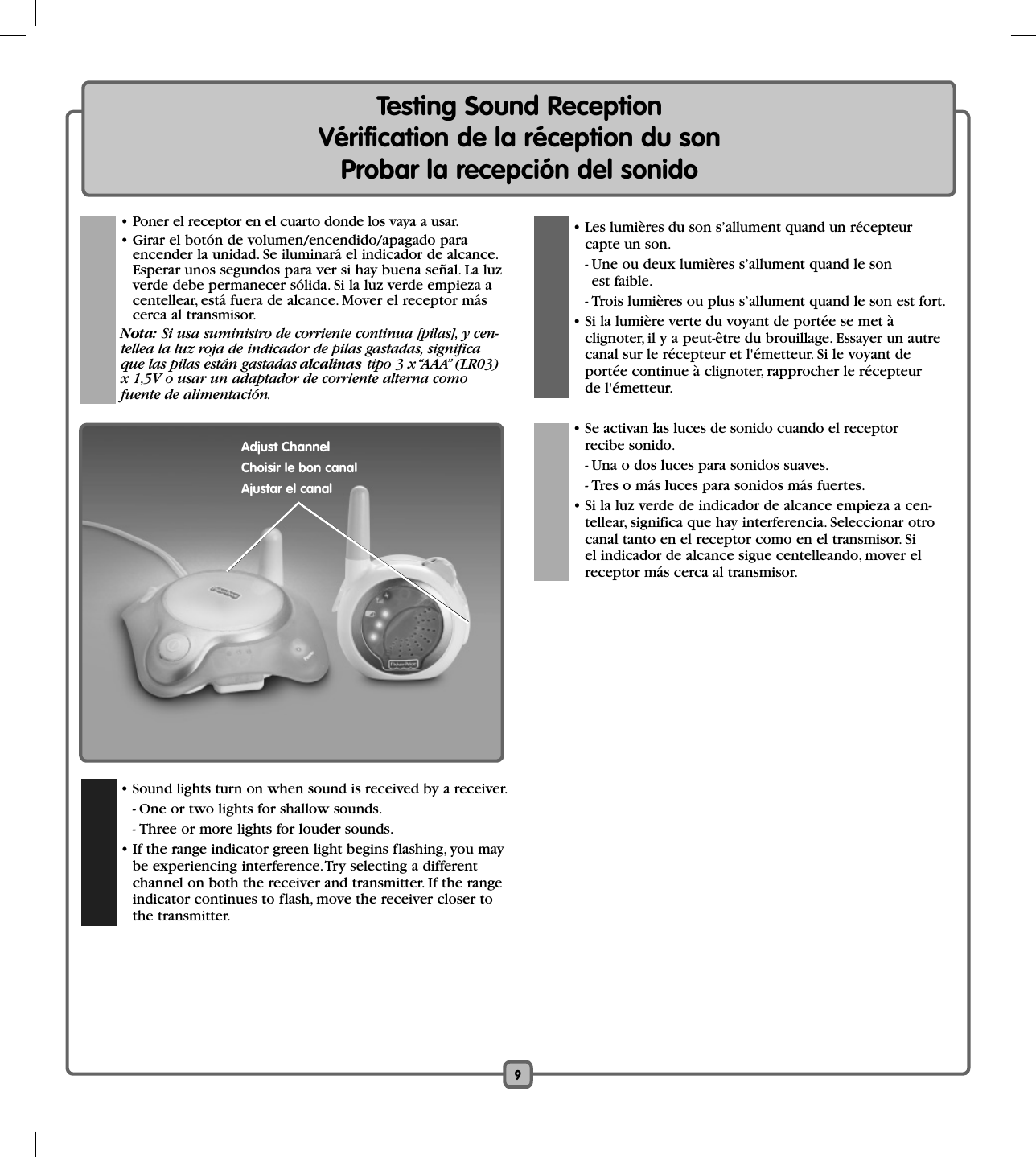 9Testing Sound ReceptionVérification de la réception du sonProbar la recepción del sonido  • Sound lights turn on when sound is received by a receiver.    - One or two lights for shallow sounds.    - Three or more lights for louder sounds.  • If the range indicator green light begins flashing, you may be experiencing interference. Try selecting a different channel on both the receiver and transmitter. If the range indicator continues to flash, move the receiver closer to the transmitter.  • Les lumières du son s’allument quand un récepteur capte un son.    - Une ou deux lumières s’allument quand le son est faible.    - Trois lumières ou plus s’allument quand le son est fort.  • Si la lumière verte du voyant de portée se met à clignoter, il y a peut-être du brouillage. Essayer un autre canal sur le récepteur et l&apos;émetteur. Si le voyant de portée continue à clignoter, rapprocher le récepteur de l&apos;émetteur.  • Se activan las luces de sonido cuando el receptor recibe sonido.    - Una o dos luces para sonidos suaves.    - Tres o más luces para sonidos más fuertes.  • Si la luz verde de indicador de alcance empieza a cen-tellear, significa que hay interferencia. Seleccionar otro canal tanto en el receptor como en el transmisor. Si el indicador de alcance sigue centelleando, mover el receptor más cerca al transmisor.Adjust ChannelChoisir le bon canalAjustar el canal • Poner el receptor en el cuarto donde los vaya a usar.   • Girar el botón de volumen/encendido/apagado para encender la unidad. Se iluminará el indicador de alcance. Esperar unos segundos para ver si hay buena señal. La luz verde debe permanecer sólida. Si la luz verde empieza a centellear, está fuera de alcance. Mover el receptor más cerca al transmisor. Nota: Si usa suministro de corriente continua [pilas], y cen-tellea la luz roja de indicador de pilas gastadas, significa que las pilas están gastadas alcalinas tipo 3 x “AAA” (LR03) x 1,5V o usar un adaptador de corriente alterna como fuente de alimentación.