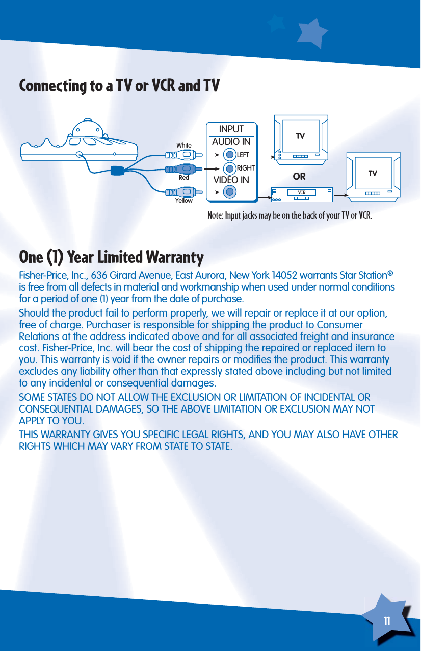 11TVINPUTAUDIO INLEFTRIGHTVIDEO INVCRORWhiteRedYellowTVConnecting to a TV or VCR and TVNote: Input jacks may be on the back of your TV or VCR.One (1) Year Limited WarrantyFisher-Price, Inc., 636 Girard Avenue, East Aurora, New York 14052 warrants Star Station® is free from all defects in material and workmanship when used under normal conditions for a period of one (1) year from the date of purchase.Should the product fail to perform properly, we will repair or replace it at our option, free of charge. Purchaser is responsible for shipping the product to ConsumerRelations at the address indicated above and for all associated freight and insurance cost. Fisher-Price, Inc. will bear the cost of shipping the repaired or replaced item to you. This warranty is void if the owner repairs or modiﬁ es the product. This warranty excludes any liability other than that expressly stated above including but not limited to any incidental or consequential damages.SOME STATES DO NOT ALLOW THE EXCLUSION OR LIMITATION OF INCIDENTAL ORCONSEQUENTIAL DAMAGES, SO THE ABOVE LIMITATION OR EXCLUSION MAY NOTAPPLY TO YOU.THIS WARRANTY GIVES YOU SPECIFIC LEGAL RIGHTS, AND YOU MAY ALSO HAVE OTHER RIGHTS WHICH MAY VARY FROM STATE TO STATE.