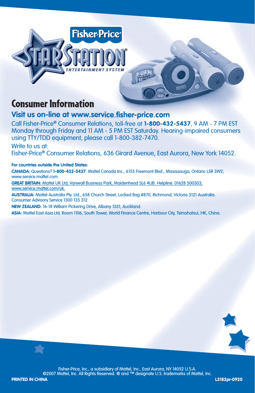 12Consumer InformationVisit us on-line at www.service.ﬁ sher-price.comCall Fisher-Price® Consumer Relations, toll-free at 1-800-432-5437, 9 AM - 7 PM EST Monday through Friday and 11 AM - 5 PM EST Saturday. Hearing-impaired consumers using TTY/TDD equipment, please call 1-800-382-7470.Write to us at:Fisher-Price® Consumer Relations, 636 Girard Avenue, East Aurora, New York 14052.For countries outside the United States:CANADA: Questions? 1-800-432-5437. Mattel Canada Inc., 6155 Freemont Blvd., Mississauga, Ontario L5R 3W2;www.service.mattel.com.GREAT BRITAIN: Mattel UK Ltd, Vanwall Business Park, Maidenhead SL6 4UB. Helpline: 01628 500303;www.service.mattel.com/uk.AUSTRALIA: Mattel Australia Pty. Ltd., 658 Church Street, Locked Bag #870, Richmond, Victoria 3121 Australia.Consumer Advisory Service 1300 135 312.NEW ZEALAND: 16-18 William Pickering Drive, Albany 1331, Auckland.ASIA: Mattel East Asia Ltd, Room 1106, South Tower, World Finance Centre, Harbour City, Tsimshatsui, HK, China.Fisher-Price, Inc., a subsidiary of Mattel, Inc., East Aurora, NY 14052 U.S.A.©2007 Mattel, Inc. All Rights Reserved. ® and ™ designate U.S. trademarks of Mattel, Inc.PRINTED IN CHINA L3182pr-0920