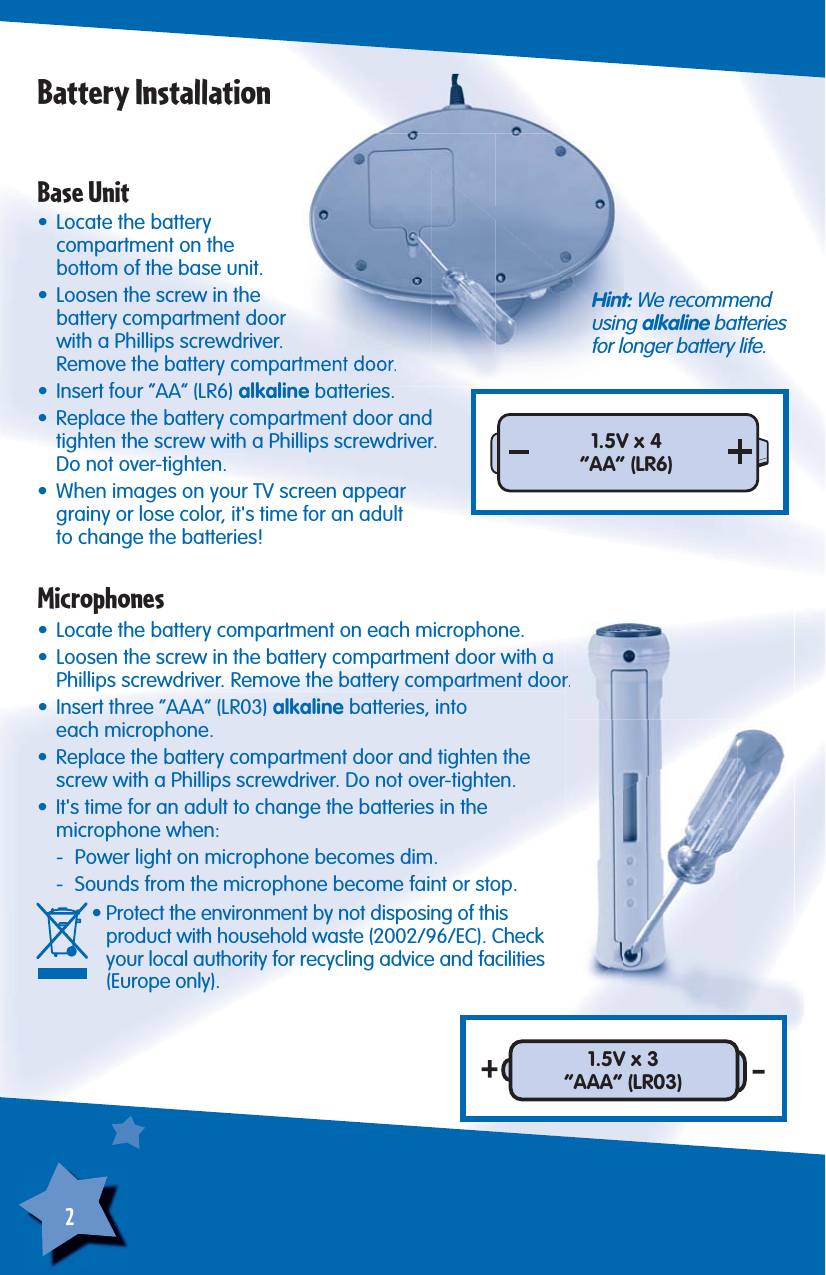 2Battery InstallationBase Unit• Locate the battery compartment on the bottom of the base unit.•  Loosen the screw in the battery compartment door with a Phillips screwdriver. Remove the battery compartment door.•  Insert four “AA” (LR6) alkaline batteries.•  Replace the battery compartment door and tighten the screw with a Phillips screwdriver. Do not over-tighten.•  When images on your TV screen appear grainy or lose color, it&apos;s time for an adultto change the batteries!Microphones•  Locate the battery compartment on each microphone.•  Loosen the screw in the battery compartment door with a Phillips screwdriver. Remove the battery compartment door.•  Insert three “AAA” (LR03) alkaline batteries, intoeach microphone.•  Replace the battery compartment door and tighten thescrew with a Phillips screwdriver. Do not over-tighten.•  It&apos;s time for an adult to change the batteries in the microphone when:  -  Power light on microphone becomes dim.  -  Sounds from the microphone become faint or stop.    • Protect the environment by not disposing of this product with household waste (2002/96/EC). Check your local authority for recycling advice and facilities (Europe only).1.5V x 4“AA” (LR6)Hint: We recommendusing alkaline batteriesfor longer battery life.1.5V x 3“AAA” (LR03)
