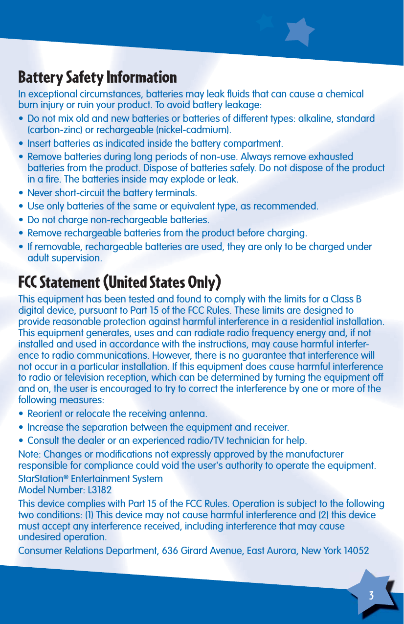 3Battery Safety InformationIn exceptional circumstances, batteries may leak ﬂ uids that can cause a chemical burn injury or ruin your product. To avoid battery leakage:•  Do not mix old and new batteries or batteries of different types: alkaline, standard (carbon-zinc) or rechargeable (nickel-cadmium).•  Insert batteries as indicated inside the battery compartment.•  Remove batteries during long periods of non-use. Always remove exhaustedbatteries from the product. Dispose of batteries safely. Do not dispose of the product in a ﬁ re. The batteries inside may explode or leak.•  Never short-circuit the battery terminals.•  Use only batteries of the same or equivalent type, as recommended.•  Do not charge non-rechargeable batteries.•  Remove rechargeable batteries from the product before charging.•  If removable, rechargeable batteries are used, they are only to be charged under adult supervision.FCC Statement (United States Only)This equipment has been tested and found to comply with the limits for a Class B digital device, pursuant to Part 15 of the FCC Rules. These limits are designed to provide reasonable protection against harmful interference in a residential installation. This equipment generates, uses and can radiate radio frequency energy and, if not installed and used in accordance with the instructions, may cause harmful interfer-ence to radio communications. However, there is no guarantee that interference will not occur in a particular installation. If this equipment does cause harmful interference to radio or television reception, which can be determined by turning the equipment off and on, the user is encouraged to try to correct the interference by one or more of the following measures:•  Reorient or relocate the receiving antenna.•  Increase the separation between the equipment and receiver.•  Consult the dealer or an experienced radio/TV technician for help.Note: Changes or modiﬁ cations not expressly approved by the manufacturerresponsible for compliance could void the user&apos;s authority to operate the equipment.StarStation® Entertainment SystemModel Number: L3182This device complies with Part 15 of the FCC Rules. Operation is subject to the following two conditions: (1) This device may not cause harmful interference and (2) this device must accept any interference received, including interference that may causeundesired operation.Consumer Relations Department, 636 Girard Avenue, East Aurora, New York 14052