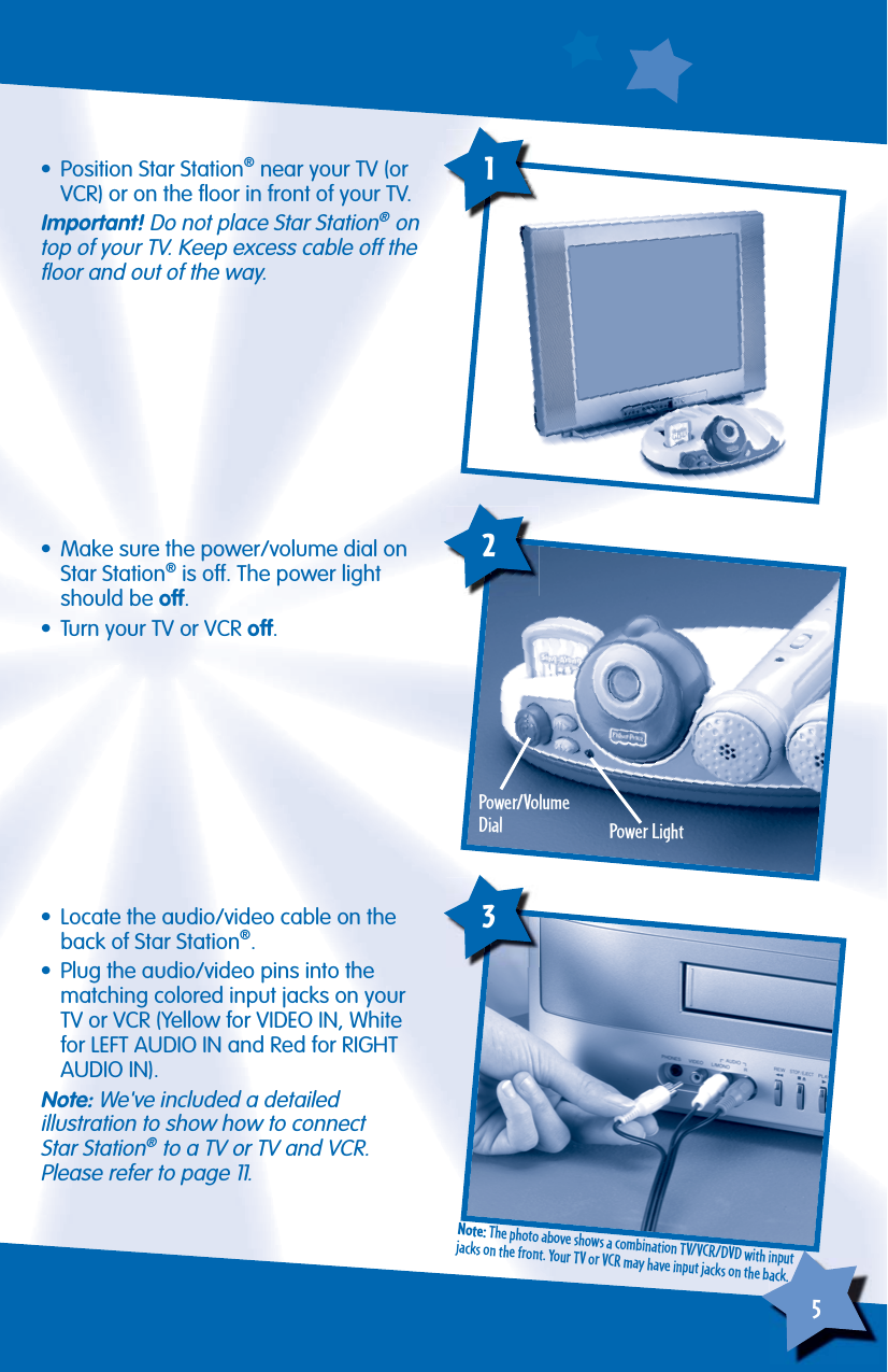 5        • Position Star Station® near your TV (or VCR) or on the ﬂ oor in front of your TV.Important! Do not place Star Station® on top of your TV. Keep excess cable off the ﬂ oor and out of the way.•  Make sure the power/volume dial on Star Station® is off. The power light should be off.•  Turn your TV or VCR off.Power/VolumeDial Power Light2•  Locate the audio/video cable on the back of Star Station®.•  Plug the audio/video pins into the matching colored input jacks on your TV or VCR (Yellow for VIDEO IN, White for LEFT AUDIO IN and Red for RIGHTAUDIO IN).Note: We&apos;ve included a detailedillustration to show how to connectStar Station® to a TV or TV and VCR.Please refer to page 11. 3Note: The photo above shows a combination TV/VCR/DVD with input jacks on the front. Your TV or VCR may have input jacks on the back.1