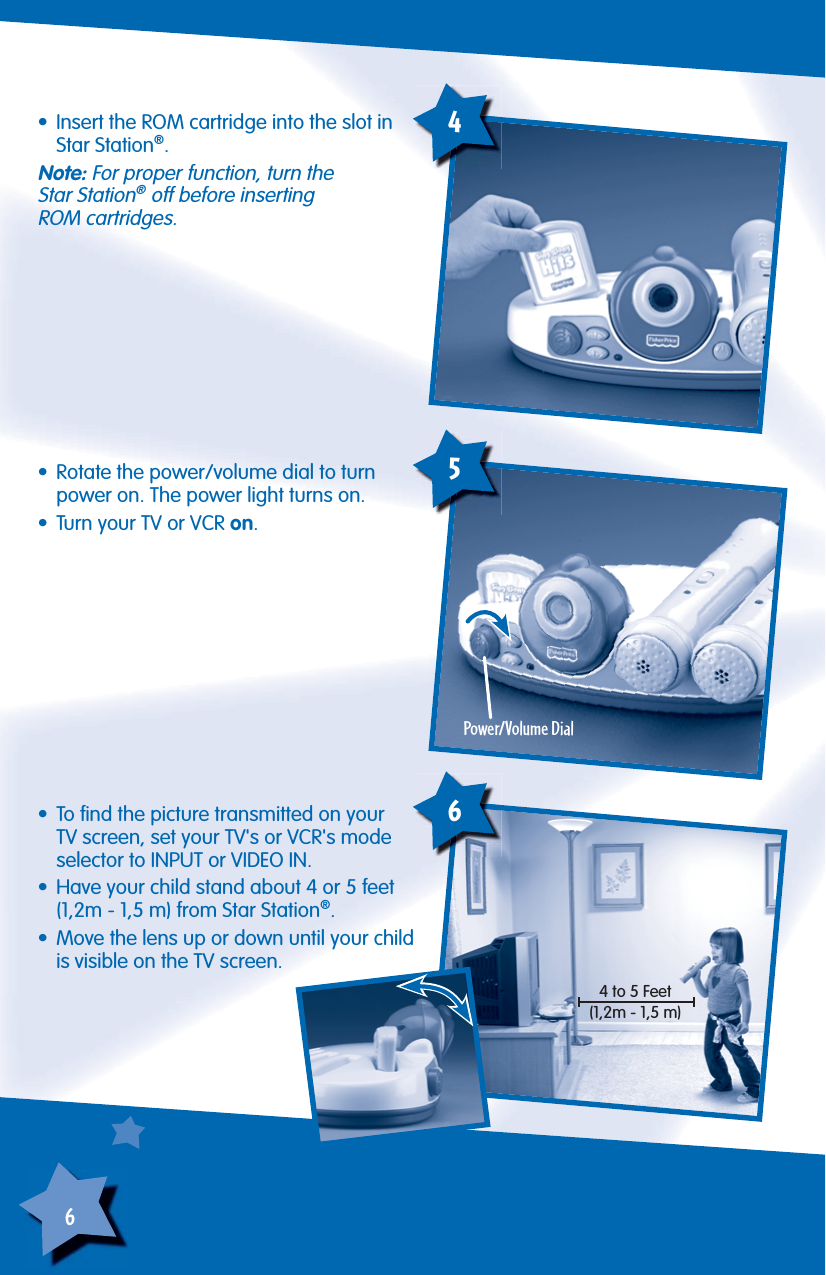 6•  Rotate the power/volume dial to turn power on. The power light turns on.•  Turn your TV or VCR on.Power/Volume Dial5•  To ﬁ nd the picture transmitted on your TV screen, set your TV&apos;s or VCR&apos;s mode selector to INPUT or VIDEO IN.•  Have your child stand about 4 or 5 feet (1,2m - 1,5 m) from Star Station®.•  Move the lens up or down until your child is visible on the TV screen.6•  Insert the ROM cartridge into the slot in Star Station®.Note: For proper function, turn theStar Station® off before insertingROM cartridges.44 to 5 Feet(1,2m - 1,5 m)