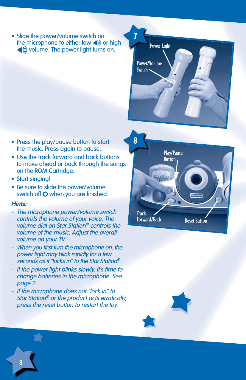 8•  Slide the power/volume switch onthe microphone to either low   or high  volume. The power light turns on.Power/VolumeSwitchPlay/Pause Button78TrackForward/BackPower Light•  Press the play/pause button to startthe music. Press again to pause.•  Use the track forward and back buttons to move ahead or back through the songs on the ROM Cartridge.• Start singing!•  Be sure to slide the power/volumeswitch off   when you are ﬁ nished.Reset Button Hints:-  The microphone power/volume switchcontrols the volume of your voice. The volume dial on Star Station® controls the volume of the music. Adjust the overall volume on your TV.-  When you ﬁ rst turn the microphone on, thepower light may blink rapidly for a fewseconds as it “locks in” to the Star Station®.-  If the power light blinks slowly, it’s time to change batteries in the microphone. See page 2.-  If the microphone does not “lock in” toStar Station® or the product acts erratically, press the reset button to restart the toy.
