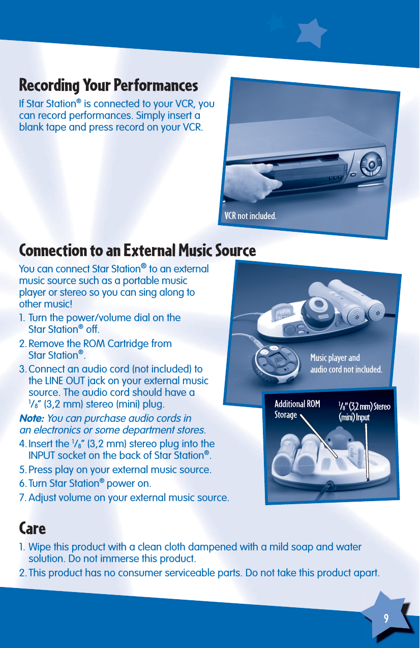 9If Star Station® is connected to your VCR, you can record performances. Simply insert a blank tape and press record on your VCR.Recording Your PerformancesYou can connect Star Station® to an external music source such as a portable musicplayer or stereo so you can sing along toother music!1. Turn the power/volume dial on theStar Station® off.2. Remove the ROM Cartridge fromStar Station®.3. Connect an audio cord (not included) to the LINE OUT jack on your external music source. The audio cord should have a1/8” (3,2 mm) stereo (mini) plug.Note: You can purchase audio cords in an electronics or some department stores.4. Insert  the  1/8” (3,2 mm) stereo plug into the INPUT socket on the back of Star Station®.5. Press play on your external music source.6. Turn Star Station® power on.7. Adjust volume on your external music source.Connection to an External Music SourceAdditional ROM Storage1/8” (3,2 mm) Stereo(mini) Input1. Wipe this product with a clean cloth dampened with a mild soap and water solution. Do not immerse this product.2. This product has no consumer serviceable parts. Do not take this product apart.CareVCR not included.Music player andaudio cord not included.