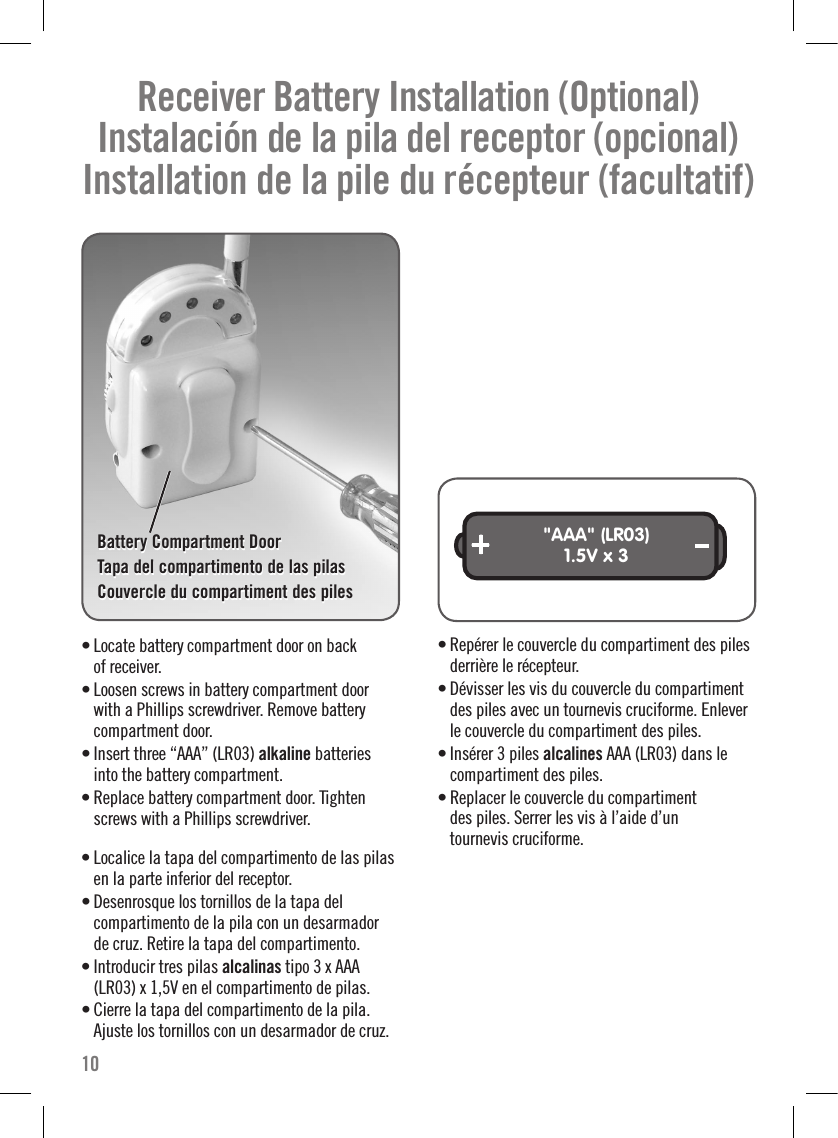 Receiver Battery Installation (Optional)   Instalación de la pila del receptor (opcional)   Installation de la pile du récepteur (facultatif) • Locate battery compartment door on back  of receiver.• Loosen screws in battery compartment door  with a Phillips screwdriver. Remove battery compartment door.• Insert three “AAA” (LR03) alkaline batteries  into the battery compartment.• Replace battery compartment door. Tighten screws with a Phillips screwdriver. • Localice la tapa del compartimento de las pilas  en la parte inferior del receptor.• Desenrosque los tornillos de la tapa del  compartimento de la pila con un desarmador  de cruz. Retire la tapa del compartimento.• Introducir tres pilas alcalinas tipo 3 x AAA (LR03) x 1,5V en el compartimento de pilas.• Cierre la tapa del compartimento de la pila. Ajuste los tornillos con un desarmador de cruz.&quot;AAA&quot; (LR03)1.5V x 3• Repérer le couvercle du compartiment des piles derrière le récepteur.• Dévisser les vis du couvercle du compartiment des piles avec un tournevis cruciforme. Enlever le couvercle du compartiment des piles.• Insérer 3 piles alcalines AAA (LR03) dans le compartiment des piles.  • Replacer le couvercle du compartiment  des piles. Serrer les vis à l’aide d’un  tournevis cruciforme.  10Battery Compartment DoorTapa del compartimento de las pilasCouvercle du compartiment des pileBattery Compartment DoorTapa del compartimento de las pilasCouvercle du compartiment des piles