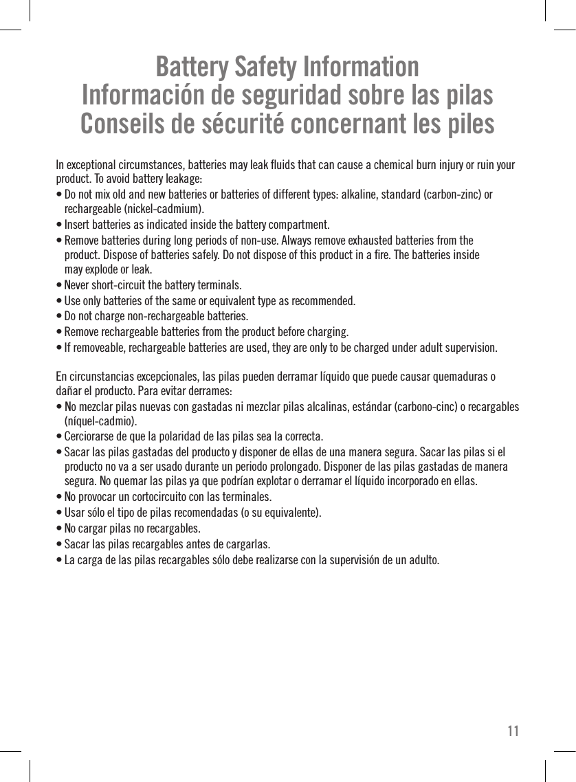 Battery Safety Information Información de seguridad sobre las pilas Conseils de sécurité concernant les pilesIn exceptional circumstances, batteries may leak ﬂuids that can cause a chemical burn injury or ruin your product. To avoid battery leakage: • Do not mix old and new batteries or batteries of different types: alkaline, standard (carbon-zinc) or rechargeable (nickel-cadmium).• Insert batteries as indicated inside the battery compartment.• Remove batteries during long periods of non-use. Always remove exhausted batteries from the  product. Dispose of batteries safely. Do not dispose of this product in a ﬁre. The batteries inside  may explode or leak.• Never short-circuit the battery terminals.• Use only batteries of the same or equivalent type as recommended.• Do not charge non-rechargeable batteries.• Remove rechargeable batteries from the product before charging.• If removeable, rechargeable batteries are used, they are only to be charged under adult supervision.En circunstancias excepcionales, las pilas pueden derramar líquido que puede causar quemaduras o dañar el producto. Para evitar derrames:• No mezclar pilas nuevas con gastadas ni mezclar pilas alcalinas, estándar (carbono-cinc) o recargables (níquel-cadmio).• Cerciorarse de que la polaridad de las pilas sea la correcta.• Sacar las pilas gastadas del producto y disponer de ellas de una manera segura. Sacar las pilas si el producto no va a ser usado durante un periodo prolongado. Disponer de las pilas gastadas de manera segura. No quemar las pilas ya que podrían explotar o derramar el líquido incorporado en ellas. • No provocar un cortocircuito con las terminales.• Usar sólo el tipo de pilas recomendadas (o su equivalente).• No cargar pilas no recargables.• Sacar las pilas recargables antes de cargarlas.• La carga de las pilas recargables sólo debe realizarse con la supervisión de un adulto.11